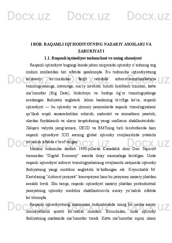 I BOB. RAQAMLI IQTISODIYOTNING NAZARIY ASOSLARI VA
ZARURIYATI
1.1. Raqamli iqtisodiyot tushunchasi va uning ahamiyati
Raqamli iqtisodiyot bugungi kunda jahon miqyosida iqtisodiy o‘sishning eng
muhim   omillaridan   biri   sifatida   qaralmoqda.   Bu   tushuncha   iqtisodiyotning
an’anaviy   ko‘rinishidan   farqli   ravishda   axborot-kommunikatsiya
texnologiyalariga,   internetga,   sun’iy   intellekt,   bulutli   hisoblash   tizimlari,   katta
ma’lumotlar   (Big   Data),   blokcheyn   va   boshqa   ilg‘or   texnologiyalarga
asoslangan   faoliyatni   anglatadi.   Jahon   bankining   ta’rifiga   ko‘ra,   raqamli
iqtisodiyot   —   bu   iqtisodiy   va   ijtimoiy   jarayonlarda   raqamli   texnologiyalarni
qo‘llash   orqali   samaradorlikni   oshirish,   mahsulot   va   xizmatlarni   yaratish,
ulardan   foydalanish   va   ularni   tarqatishning   yangi   usullarini   shakllantirishdir.
Xalqaro   valyuta   jamg‘armasi,   OECD   va   BMTning   turli   hisobotlarida   ham
raqamli   iqtisodiyot   XXI   asrning   global   iqtisodiy   rivojlanishida   yetakchi
yo‘nalish sifatida e’tirof etilgan.
Mazkur   tushuncha   dastlab   1990-yillarda   Kanadalik   olim   Don   Tapscott
tomonidan   “Digital   Economy”   asarida   ilmiy   muomalaga   kiritilgan.   Unda
raqamli iqtisodiyot axborot texnologiyalarining rivojlanishi  natijasida iqtisodiy
faoliyatning   yangi   modelini   anglatishi   ta’kidlangan   edi.   Keyinchalik   M.
Kastelsning “Axborot jamiyati” konsepsiyasi ham bu jarayonni nazariy jihatdan
asoslab   berdi.   Shu   tariqa,   raqamli   iqtisodiyot   nazariy   jihatdan   postindustrial
jamiyatning   iqtisodiy   modelini   shakllantiruvchi   asosiy   yo‘nalish   sifatida
ko‘rilmoqda.
Raqamli   iqtisodiyotning   mazmunini   tushuntirishda   uning   bir   necha   asosiy
xususiyatlarini   ajratib   ko‘rsatish   mumkin.   Birinchidan,   unda   iqtisodiy
faoliyatning   markazida   ma’lumotlar   turadi.   Katta   ma’lumotlar   oqimi   ularni 