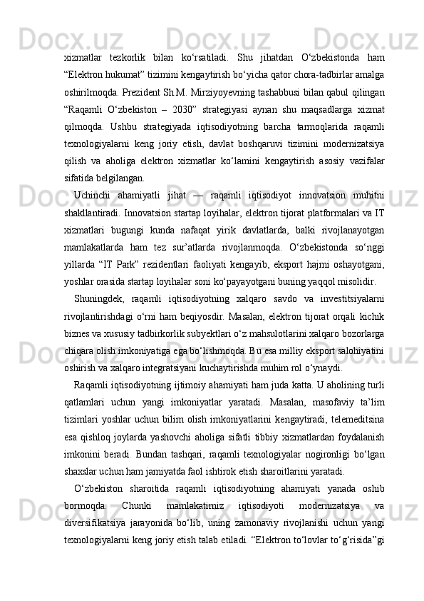 xizmatlar   tezkorlik   bilan   ko‘rsatiladi.   Shu   jihatdan   O‘zbekistonda   ham
“Elektron hukumat” tizimini kengaytirish bo‘yicha qator chora-tadbirlar amalga
oshirilmoqda. Prezident Sh.M. Mirziyoyevning tashabbusi bilan qabul qilingan
“Raqamli   O‘zbekiston   –   2030”   strategiyasi   aynan   shu   maqsadlarga   xizmat
qilmoqda.   Ushbu   strategiyada   iqtisodiyotning   barcha   tarmoqlarida   raqamli
texnologiyalarni   keng   joriy   etish,   davlat   boshqaruvi   tizimini   modernizatsiya
qilish   va   aholiga   elektron   xizmatlar   ko‘lamini   kengaytirish   asosiy   vazifalar
sifatida belgilangan.
Uchinchi   ahamiyatli   jihat   —   raqamli   iqtisodiyot   innovatsion   muhitni
shakllantiradi. Innovatsion startap loyihalar, elektron tijorat platformalari va IT
xizmatlari   bugungi   kunda   nafaqat   yirik   davlatlarda,   balki   rivojlanayotgan
mamlakatlarda   ham   tez   sur’atlarda   rivojlanmoqda.   O‘zbekistonda   so‘nggi
yillarda   “IT   Park”   rezidentlari   faoliyati   kengayib,   eksport   hajmi   oshayotgani,
yoshlar orasida startap loyihalar soni ko‘payayotgani buning yaqqol misolidir.
Shuningdek,   raqamli   iqtisodiyotning   xalqaro   savdo   va   investitsiyalarni
rivojlantirishdagi   o‘rni   ham   beqiyosdir.   Masalan,   elektron   tijorat   orqali   kichik
biznes va xususiy tadbirkorlik subyektlari o‘z mahsulotlarini xalqaro bozorlarga
chiqara olish imkoniyatiga ega bo‘lishmoqda. Bu esa milliy eksport salohiyatini
oshirish va xalqaro integratsiyani kuchaytirishda muhim rol o‘ynaydi.
Raqamli iqtisodiyotning ijtimoiy ahamiyati ham juda katta. U aholining turli
qatlamlari   uchun   yangi   imkoniyatlar   yaratadi.   Masalan,   masofaviy   ta’lim
tizimlari   yoshlar   uchun   bilim   olish   imkoniyatlarini   kengaytiradi,   telemeditsina
esa   qishloq   joylarda   yashovchi   aholiga   sifatli   tibbiy   xizmatlardan   foydalanish
imkonini   beradi.   Bundan   tashqari,   raqamli   texnologiyalar   nogironligi   bo‘lgan
shaxslar uchun ham jamiyatda faol ishtirok etish sharoitlarini yaratadi.
O‘zbekiston   sharoitida   raqamli   iqtisodiyotning   ahamiyati   yanada   oshib
bormoqda.   Chunki   mamlakatimiz   iqtisodiyoti   modernizatsiya   va
diversifikatsiya   jarayonida   bo‘lib,   uning   zamonaviy   rivojlanishi   uchun   yangi
texnologiyalarni keng joriy etish talab etiladi. “Elektron to‘lovlar to‘g‘risida”gi 