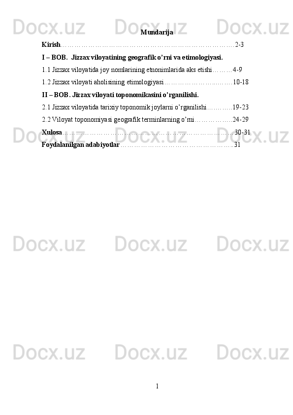 Mundarija
Kirish ………………………………………………………………….2-3
I – BOB.  Jizzax viloyatining geografik o’rni va etimologiyasi.
1.1 Jizzax viloyatida joy nomlarining etnonimlarida aks etishi………4-9
1.2 Jizzax viloyati aholisining etimologiyasi…………………...…….10-18
II – BOB. Jizzax viloy а ti toponomikasini o’rganilishi.
2.1 Jizzax viloyatida tarixiy toponomik joylarni o’rganilishi….……..19-23
2.2 Viloyat toponomiyasi geografik terminlarning o’rni……………..24-29
Xulosa …………………………………………………………………30-31
Foydalanilgan adabiyotlar …………………………………………..31
1 