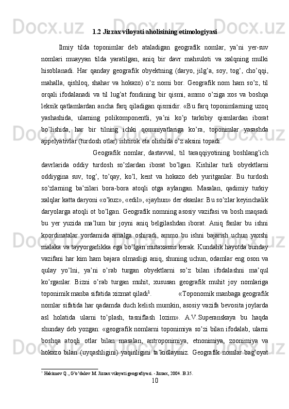 1.2 Jizzax viloyati aholisining etimologiyasi
Ilmiy   tilda   toponimlar   deb   ataladigan   geografik   nomlar,   ya’ni   yer-suv
nomlari   muayyan   tilda   yaratilgan,   aniq   bir   davr   mahsuloti   va   xalqning   mulki
hisoblanadi.   Har   qanday   geografik   obyektning   (daryo,   jilg’a,   soy,   tog’,   cho’qqi,
mahalla,   qishloq,   shahar   va   hokazo)   o’z   nomi   bor.   Geografik   nom   ham   so’z,   til
orqali   ifodalanadi   va   til   lug’at   fondining   bir   qismi,   ammo   o’ziga   xos   va   boshqa
leksik qatlamlardan ancha  farq qiladigan qismidir. «Bu farq toponimlarning uzoq
yashashida,   ularning   polikomponentli,   ya’ni   ko’p   tarkibiy   qismlardan   iborat
bo’lishida,   har   bir   tilning   ichki   qonuniyatlariga   ko’ra,   toponimlar   yasashda
appelyativlar (turdosh otlar) ishtirok eta olishida o’z aksini topadi. 
Geografik   nomlar,   dastavval,   til   taraqqiyotining   boshlang’ich
davrlarida   oddiy   turdosh   so’zlardan   iborat   bo’lgan.   Kishilar   turli   obyektlarni
oddiygina   suv,   tog’,   to’qay,   ko’l,   kent   va   hokazo   deb   yuritganlar.   Bu   turdosh
so’zlarning   ba’zilari   bora-bora   atoqli   otga   aylangan.   Masalan,   qadimiy   turkiy
xalqlar katta daryoni «o’kuz», «edil», «jayhun» der ekanlar. Bu so’zlar keyinchalik
daryolarga atoqli ot bo’lgan. Geografik nomning asosiy vazifasi  va bosh maqsadi
bu   yer   yuzida   ma’lum   bir   joyni   aniq   belgilashdan   iborat.   Aniq   fanlar   bu   ishni
koordinatalar   yordamida   amalga   oshiradi,   ammo   bu   ishni   bajarish   uchun   yaxshi
malaka va tayyorgarlikka ega bo’lgan mutaxassis kerak. Kundalik hayotda bunday
vazifani har kim ham bajara olmasligi aniq, shuning uchun, odamlar eng oson va
qulay   yo’lni,   ya’ni   o’rab   turgan   obyektlarni   so’z   bilan   ifodalashni   ma’qul
ko’rganlar.   Bizni   o’rab   turgan   muhit,   xususan   geografik   muhit   joy   nomlariga
toponimik manba sifatida xizmat qiladi 1
. «Toponomik manbaga geografik
nomlar sifatida har qadamda duch kelish mumkin, asosiy vazifa bevosita joylarda
asl   holatida   ularni   to’plash,   tasniflash   lozim».   A.V.Superanskaya   bu   haqda
shunday deb  yozgan:  «geografik nomlarni  toponimiya  so’zi  bilan ifodalab,  ularni
boshqa   atoqli   otlar   bilan   masalan,   antroponimiya,   etnonimiya,   zoonimiya   va
hokazo   bilan   (uyqashligini)   yaqinligini   ta’kidlaymiz.   Geografik   nomlar   bag’oyat
1
 Hakimov Q., G’o’dalov M. Jizzax viloyati geografiyasi. -Jizzax, 2004. B.35.
10 