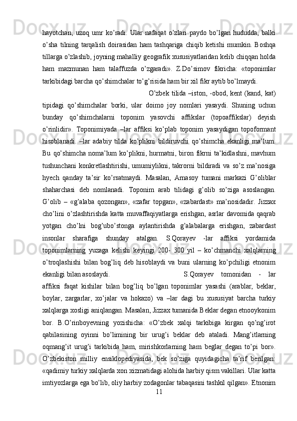 hayotchan,   uzoq   umr   ko’radi.   Ular   nafaqat   o’zlari   paydo   bo’lgan   hududda,   balki
o’sha   tilning   tarqalish   doirasidan   ham   tashqariga   chiqib   ketishi   mumkin.   Boshqa
tillarga o’zlashib, joyning mahalliy geografik xususiyatlaridan kelib chiqqan holda
ham   mazmunan   ham   talaffuzda   o’zgaradi».   Z.Do’simov   fikricha:   «toponimlar
tarkibidagi barcha qo’shimchalar to’g’risida ham bir xil fikr aytib bo’lmaydi. 
O’zbek   tilida   –iston,  -obod,  kent   (kand,  kat)
tipidagi   qo’shimchalar   borki,   ular   doimo   joy   nomlari   yasaydi.   Shuning   uchun
bunday   qo’shimchalarni   toponim   yasovchi   affikslar   (topoaffikslar)   deyish
o’rinlidir».   Toponimiyada   –lar   affiksi   ko’plab   toponim   yasaydigan   topoformant
hisoblanadi.   –lar   adabiy   tilda   ko’plikni   bildiruvchi   qo’shimcha   ekanligi   ma’lum.
Bu   qo’shimcha   noma’lum   ko’plikni,  hurmatni,  biron  fikrni   ta’kidlashni,   mavhum
tushunchani   konkretlashtirishi,   umumiylikni,   takrorni   bildiradi   va   so’z   ma’nosiga
hyech   qanday   ta’sir   ko’rsatmaydi.   Masalan,   Arnasoy   tumani   markazi   G’oliblar
shaharchasi   deb   nomlanadi.   Toponim   arab   tilidagi   g’olib   so’ziga   asoslangan.
G’olib   –   «g’alaba   qozongan»,   «zafar   topgan»,   «zabardast»   ma’nosidadir.   Jizzax
cho’lini   o’zlashtirishda   katta   muvaffaqiyatlarga   erishgan,   asrlar   davomida   qaqrab
yotgan   cho’lni   bog’ubo’stonga   aylantirishda   g’alabalarga   erishgan,   zabardast
insonlar   sharafiga   shunday   atalgan.   S.Qorayev   -lar   affiksi   yordamida
toponimlarning   yuzaga   kelishi   keyingi   200-   300   yil   –   ko’chmanchi   xalqlarning
o’troqlashishi   bilan   bog’liq   deb   hisoblaydi   va   buni   ularning   ko’pchiligi   etnonim
ekanligi bilan asoslaydi.  S.Qorayev   tomonidan   -   lar
affiksi   faqat   kishilar   bilan   bog’liq   bo’lgan   toponimlar   yasashi   (arablar,   beklar,
boylar,   zargarlar,   xo’jalar   va   hokazo)   va   –lar   dagi   bu   xususiyat   barcha   turkiy
xalqlarga xosligi aniqlangan. Masalan, Jizzax tumanida Beklar degan etnooykonim
bor.   B.O’rinboyevning   yozishicha:   «O’zbek   xalqi   tarkibiga   kirgan   qo’ng’irot
qabilasining   oyinni   bo’limining   bir   urug’i   beklar   deb   ataladi.   Mang’itlarning
oqmang’it   urug’i   tarkibida   ham,   mirishkorlarning   ham   beglar   degan   to’pi   bor».
O’zbekiston   milliy   ensiklopediyasida,   bek   so’ziga   quyidagicha   ta’rif   berilgan:
«qadimiy turkiy xalqlarda xon xizmatidagi alohida harbiy qism vakillari. Ular katta
imtiyozlarga ega bo’lib, oliy harbiy zodagonlar tabaqasini tashkil qilgan». Etnonim
11 