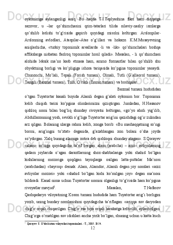 oykonimga   aylanganligi   aniq.   Bu   haqda   T.I.Teplyashina   fikri   ham   diqqatga
sazovor,   u   –lar   qo’shimchasini   qrim-tatarlari   tilida   oilaviy-nasliy   ismlarga
qo’shilib   kelishi   to’g’risida   gapirib   quyidagi   misolni   keltirgan:   Arslonpilar-
Arslonning   avlodlari,   Ataspilar–Atas   o’g’illari   va   hokazo.   K.M.Musayevning
aniqlashicha,   «turkiy   toponimik   areallarda   -li   va   -lik»   qo’shimchalari   boshqa
affikslarga   nisbatan   faolroq   toponimlar   hosil   qiladi».   Masalan,   -   li   qo’shimchasi
alohida   leksik   ma’no   kasb   etmasa   ham,   ammo   formantlar   bilan   qo’shilib   shu
obyektning   borligi   va   ko’pligiga   ishora   tariqasida   ko’pgina   toponimlar   yasaydi.
Chunonchi,   Mo’lali,   Tepali   (Forish   tumani),   Olmali,   Tutli   (G’allaorol   tumani),
Tangili (Baxmal tumani), Tolli, O’rikli (Zomin tumani) va boshqalar. 
Baxmal tumani hududidan
o’tgan   Tuyatortar   kanali   buyida   Alamli   degan   g’alati   oykonim   bor.   Toponimni
kelib   chiqish   tarixi   ko’pgina   olimlarimizni   qiziqtirgan.   Jumladan,   H.Hasanov
qishloq   nomi   bilan   bog’liq   shunday   rivoyatni   keltirgan,   «go’yo   aholi   yig’ilib,
Abdullaxonning yosh, sevikli o’g’liga Tuyatortar arig’ini qazishdagi og’ir zulmdan
arz  qilgan.   Bolaning   ularga   rahmi   kelib,   xonga  borib:   «Bu   mashaqqatning   so’ngi
bormi,   arig’ingni   to’xtat»   deganida,   g’azablangan   xon   bolani   o’sha   joyda
so’ydirgan. Xalq buning alamiga xotira deb qishloqni shunday atagan». S.Qorayev
«alam»   so’ziga   quyidagicha   ta’rif   bergan:   alam   (arabcha)   –   aziz–   avliyolarning
qadam   joylarida   o’sgan   daraxtlarning   shox-shabbalariga   yoki   shahid   bo’lgan
kishilarning   mozoriga   qoqilgan   tayoqlarga   osilgan   latta-puttalar.   Ma’nosi
(arabchadan)   «bayroq»   demak.   Alam,   Alamdor,   Alamli   degan   joy   nomlari   «aziz
avliyolar   mozori»   yoki   «shahid   bo’lgan   kishi   ko’milgan   joy»   degan   ma’noni
bildiradi. Kanal nima uchun Tuyatortar nomini olganligi to’g’risida ham ko’pgina
rivoyatlar mavjud 1
.  Masalan,   T.Nafasov
Qashqadaryo viloyatining Koson tumani hududida ham Tuyatortar arig’i borligini
yozib,   uning   bunday   nomlanishini   quyidagicha   ta’riflagan:   «ariqqa   suv   daryodan
chig’ir orqali chiqarilgan. Chig’ir esa tuya orqali harakatga keltirilib, aylantirilgan.
Chig’irga o’rnatilgan suv idishlari ancha yirik bo’lgan, shuning uchun u katta kuch
1
  Qorayev S. O’zbekiston viloyatlari toponimlari. -T.; 2005. B.54.
12 