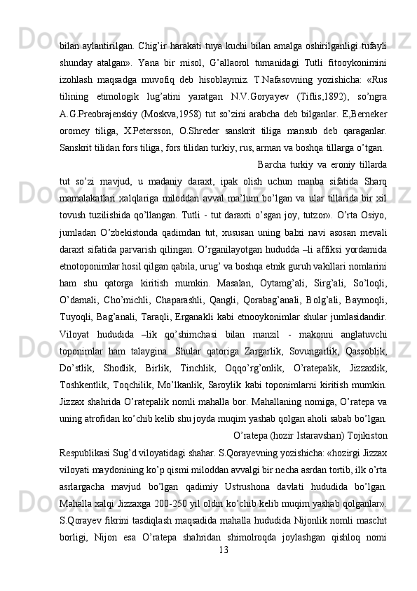 bilan  aylantirilgan.  Chig’ir   harakati   tuya  kuchi   bilan  amalga  oshirilganligi  tufayli
shunday   atalgan».   Yana   bir   misol,   G’allaorol   tumanidagi   Tutli   fitooykonimini
izohlash   maqsadga   muvofiq   deb   hisoblaymiz.   T.Nafasovning   yozishicha:   «Rus
tilining   etimologik   lug’atini   yaratgan   N.V.Goryayev   (Tiflis,1892),   so’ngra
A.G.Preobrajenskiy   (Moskva,1958)   tut   so’zini   arabcha   deb   bilganlar.   E,Berneker
oromey   tiliga,   X.Petersson,   O.Shreder   sanskrit   tiliga   mansub   deb   qaraganlar.
Sanskrit tilidan fors tiliga, fors tilidan turkiy, rus, arman va boshqa tillarga o’tgan. 
Barcha   turkiy   va   eroniy   tillarda
tut   so’zi   mavjud,   u   madaniy   daraxt,   ipak   olish   uchun   manba   sifatida   Sharq
mamalakatlari   xalqlariga   miloddan   avval   ma’lum   bo’lgan   va   ular   tillarida   bir   xil
tovush  tuzilishida  qo’llangan.  Tutli   -  tut  daraxti  o’sgan  joy, tutzor».  O’rta Osiyo,
jumladan   O’zbekistonda   qadimdan   tut,   xususan   uning   balxi   navi   asosan   mevali
daraxt  sifatida  parvarish  qilingan.  O’rganilayotgan  hududda –li   affiksi   yordamida
etnotoponimlar hosil qilgan qabila, urug’ va boshqa etnik guruh vakillari nomlarini
ham   shu   qatorga   kiritish   mumkin.   Masalan,   Oytamg’ali,   Sirg’ali,   So’loqli,
O’damali,   Cho’michli,   Chaparashli,   Qangli,   Qorabag’anali,   Bolg’ali,   Baymoqli,
Tuyoqli,   Bag’anali,   Taraqli,   Erganakli   kabi   etnooykonimlar   shular   jumlasidandir.
Viloyat   hududida   –lik   qo’shimchasi   bilan   manzil   -   makonni   anglatuvchi
toponimlar   ham   talaygina.   Shular   qatoriga   Zargarlik,   Sovungarlik,   Qassoblik,
Do’stlik,   Shodlik,   Birlik,   Tinchlik,   Oqqo’rg’onlik,   O’ratepalik,   Jizzaxlik,
Toshkentlik,   Toqchilik,   Mo’lkanlik,   Saroylik   kabi   toponimlarni   kiritish   mumkin.
Jizzax shahrida O’ratepalik nomli mahalla bor. Mahallaning nomiga, O’ratepa va
uning atrofidan ko’chib kelib shu joyda muqim yashab qolgan aholi sabab bo’lgan.
O’ratepa (hozir Istaravshan) Tojikiston
Respublikasi Sug’d viloyatidagi shahar. S.Qorayevning yozishicha: «hozirgi Jizzax
viloyati maydonining ko’p qismi miloddan avvalgi bir necha asrdan tortib, ilk o’rta
asrlargacha   mavjud   bo’lgan   qadimiy   Ustrushona   davlati   hududida   bo’lgan.
Mahalla xalqi Jizzaxga 200-250 yil oldin ko’chib kelib muqim yashab qolganlar».
S.Qorayev fikrini tasdiqlash maqsadida mahalla hududida Nijonlik nomli maschit
borligi,   Nijon   esa   O’ratepa   shahridan   shimolroqda   joylashgan   qishloq   nomi
13 