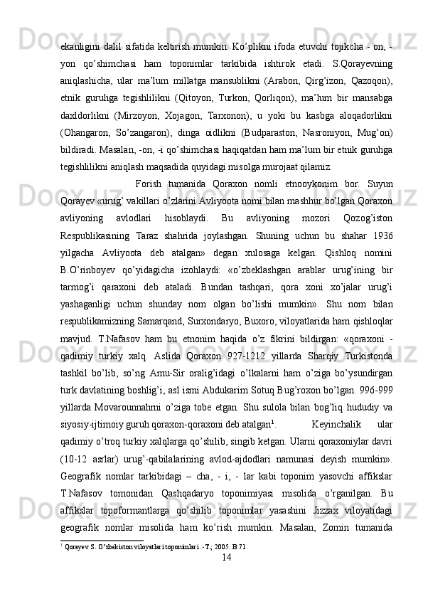 ekanligini dalil sifatida keltirish mumkin. Ko’plikni ifoda etuvchi tojikcha - on, -
yon   qo’shimchasi   ham   toponimlar   tarkibida   ishtirok   etadi.   S.Qorayevning
aniqlashicha,   ular   ma’lum   millatga   mansublikni   (Arabon,   Qirg’izon,   Qazoqon),
etnik   guruhga   tegishlilikni   (Qitoyon,   Turkon,   Qorliqon),   ma’lum   bir   mansabga
daxldorlikni   (Mirzoyon,   Xojagon,   Tarxonon),   u   yoki   bu   kasbga   aloqadorlikni
(Ohangaron,   So’zangaron),   dinga   oidlikni   (Budparaston,   Nasroniyon,   Mug’on)
bildiradi. Masalan, -on, -i qo’shimchasi haqiqatdan ham ma’lum bir etnik guruhga
tegishlilikni aniqlash maqsadida quyidagi misolga murojaat qilamiz. 
Forish   tumanida   Qoraxon   nomli   etnooykonim   bor.   Suyun
Qorayev «urug’ vakillari o’zlarini Avliyoota nomi bilan mashhur bo’lgan Qoraxon
avliyoning   avlodlari   hisoblaydi.   Bu   avliyoning   mozori   Qozog’iston
Respublikasining   Taraz   shahrida   joylashgan.   Shuning   uchun   bu   shahar   1936
yilgacha   Avliyoota   deb   atalgan»   degan   xulosaga   kelgan.   Qishloq   nomini
B.O’rinboyev   qo’yidagicha   izohlaydi:   «o’zbeklashgan   arablar   urug’ining   bir
tarmog’i   qaraxoni   deb   ataladi.   Bundan   tashqari,   qora   xoni   xo’jalar   urug’i
yashaganligi   uchun   shunday   nom   olgan   bo’lishi   mumkin».   Shu   nom   bilan
respublikamizning Samarqand, Surxondaryo, Buxoro, viloyatlarida ham qishloqlar
mavjud.   T.Nafasov   ham   bu   etnonim   haqida   o’z   fikrini   bildirgan:   «qoraxoni   -
qadimiy   turkiy   xalq.   Aslida   Qoraxon   927-1212   yillarda   Sharqiy   Turkistonda
tashkil   bo’lib,   so’ng   Amu-Sir   oralig’idagi   o’lkalarni   ham   o’ziga   bo’ysundirgan
turk davlatining boshlig’i, asl ismi Abdukarim Sotuq Bug’roxon bo’lgan. 996-999
yillarda   Movarounnahrni   o’ziga   tobe   etgan.   Shu   sulola   bilan   bog’liq   hududiy   va
siyosiy-ijtimoiy guruh qoraxon-qoraxoni deb atalgan 1
. Keyinchalik   ular
qadimiy o’troq turkiy xalqlarga qo’shilib, singib ketgan. Ularni qoraxoniylar davri
(10-12   asrlar)   urug’-qabilalarining   avlod-ajdodlari   namunasi   deyish   mumkin».
Geografik   nomlar   tarkibidagi   –   cha,   -   i,   -   lar   kabi   toponim   yasovchi   affikslar
T.Nafasov   tomonidan   Qashqadaryo   toponimiyasi   misolida   o’rganilgan.   Bu
affikslar   topoformantlarga   qo’shilib   toponimlar   yasashini   Jizzax   viloyatidagi
geografik   nomlar   misolida   ham   ko’rish   mumkin.   Masalan,   Zomin   tumanida
1
 Qorayev S. O’zbekiston viloyatlari toponimlari. -T.; 2005. B.71.
14 