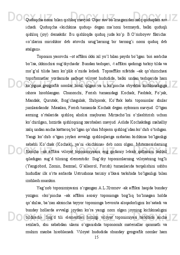 Quduqcha nomi bilan qishloq mavjud. Oqar suv bo’lmaganidan xalq quduqdan suv
ichadi.   Quduqcha   «kichkina   quduq»   degan   ma’noni   bermaydi,   balki   quduqli
qishloq   (joy)   demakdir.   Bu   qishloqda   quduq   juda   ko’p.   B.O’rinboyev   fikricha:
«o’zlarini   mirishkor   deb   atovchi   urug’larning   bir   tarmog’i   nomi   quduq   deb
atalgan». 
Toponim yasovchi –ot affiksi ikki xil yo’l bilan paydo bo’lgan: biri arabcha
bo’lsa, ikkinchisi sug’diychadir. Bundan tashqari, -t affiksi qadimgi turkiy tilda va
mo’g’ul   tilida   ham   ko’plik   o’rnida   keladi.   Topoaffiks   sifatida   –ak   qo’shimchasi
topoformatlar   yordamida   nafaqat   viloyat   hududida,   balki   undan   tashqarida   ham
ko’pgina   geografik   nomlar   hosil   qilgan   va   u   ko’pincha   obyektni   kichkinaligiga
ishora   hisoblangan.   Chunonchi,   Forish   tumanidagi   Kochak,   Fashtak,   Fo’jak,
Mandak,   Qurutak,   Bog’chagulak,   Shibjorak,   Ko’ftak   kabi   toponimlar   shular
jumlasidandir. Masalan, Forish tumanida Kochak degan oykonim mavjud. O’tgan
asrning   o’rtalarida   qishloq   aholisi   majburan   Mirzacho’lni   o’zlashtirish   uchun
ko’chirilgan, hozirda qishloqning xarobalari mavjud. Aslida Kochakdagi mahalliy
xalq undan ancha kattaroq bo’lgan qo’shni Mojarm qishlog’idan ko’chib o’tishgan.
Yangi   ko’chib   o’tgan   joylari   avvalgi   qishloqlariga   nisbatan   kichkina   bo’lganligi
sababli   Ko’chak   (Kochak),   ya’ni   «kichkina»   deb   nom   olgan.   Mutaxassislarning
fikricha   –ak   affiksi   viloyat   toponimiyasini   eng   qadimiy   leksik   qatlamini   tashkil
qiladigan   sug’d   tilining   elementidir.   Sug’diy   toponimlarning   viloyatning   tog’li
(Yangiobod,   Zomin,   Baxmal,   G’allaorol,   Forish)   tumanlarida   tarqalishini   ushbu
hududlar   ilk   o’rta   asrlarda   Ustrushona   tarixiy   o’lkasi   tarkibida   bo’lganligi   bilan
izohlash mumkin. 
Yag’nob   toponimiyasini   o’rgangan   A.L.Xromov   -ak   affiksi   haqida   bunday
yozgan:   «ko’pincha   –ak   affiksi   asosiy   toponimga   bog’liq   bo’lmagan   holda
qo’shilsa,   ba’zan   aksincha   tayyor   toponimga   bevosita   aloqadorligini   ko’satadi   va
bunday   hollarda   avvalgi   joydan   ko’ra   yangi   nom   olgan   joyning   kichkinaligini
bildiradi».   Sug’d   tili   elementlari   hozirgi   viloyat   toponimiyasi   tarkibida   ancha
sezilarli,   shu   sababdan   ularni   o’rganishda   toponomik   materiallar   qimmatli   va
muhim   manba   hisoblanadi.   Viloyat   hududida   shunday   geografik   nomlar   ham
15 