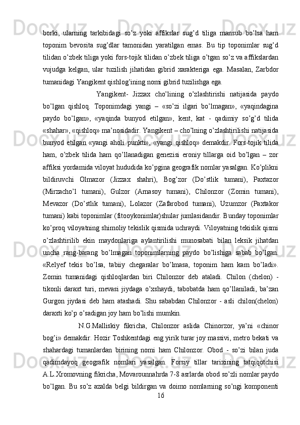 borki,   ularning   tarkibidagi   so’z   yoki   affikslar   sug’d   tiliga   mansub   bo’lsa   ham
toponim   bevosita   sug’dlar   tamonidan   yaratilgan   emas.   Bu   tip   toponimlar   sug’d
tilidan o’zbek tiliga yoki fors-tojik tilidan o’zbek tiliga o’tgan so’z va affikslardan
vujudga   kelgan,   ular   tuzilish   jihatidan   gibrid   xarakteriga   ega.   Masalan,   Zarbdor
tumanidagi Yangikent qishlog’ining nomi gibrid tuzilishga ega. 
Yangikent-   Jizzax   cho’lining   o’zlashtirishi   natijasida   paydo
bo’lgan   qishloq.   Toponimdagi   yangi   –   «so’zi   ilgari   bo’lmagan»,   «yaqindagina
paydo   bo’lgan»,   «yaqinda   bunyod   etilgan»,   kent,   kat   -   qadimiy   so’g’d   tilida
«shahar», «qishloq» ma’nosidadir. Yangikent – cho’lning o’zlashtirilishi natijasida
bunyod   etilgan   «yangi   aholi   punkti»,   «yangi   qishloq»   demakdir.   Fors-tojik   tilida
ham,   o’zbek   tilida   ham   qo’llanadigan   genezisi   eroniy   tillarga   oid   bo’lgan   –   zor
affiksi yordamida viloyat hududida ko’pgina geografik nomlar yasalgan. Ko’plikni
bildiruvchi   Olmazor   (Jizzax   shahri),   Bog’zor   (Do’stlik   tumani),   Paxtazor
(Mirzacho’l   tumani),   Gulzor   (Arnasoy   tumani),   Chilonzor   (Zomin   tumani),
Mevazor   (Do’stlik   tumani),   Lolazor   (Zafarobod   tumani),   Uzumzor   (Paxtakor
tumani) kabi toponimlar (fitooykonimlar)shular jumlasidandir. Bunday toponimlar
ko’proq viloyatning shimoliy tekislik qismida uchraydi. Viloyatning tekislik qismi
o’zlashtirilib   ekin   maydonlariga   aylantirilishi   munosabati   bilan   leksik   jihatdan
uncha   rang-barang   bo’lmagan   toponimlarning   paydo   bo’lishiga   sabab   bo’lgan.
«Relyef   tekis   bo’lsa,   tabiiy   chegaralar   bo’lmasa,   toponim   ham   kam   bo’ladi».
Zomin   tumanidagi   qishloqlardan   biri   Chilonzor   deb   ataladi.   Chilon   (chelon)   -
tikonli   daraxt   turi,   mevasi   jiydaga   o’xshaydi,   tabobatda   ham   qo’llaniladi,   ba’zan
Gurgon   jiydasi   deb   ham   atashadi.   Shu   sababdan   Chilonzor   -   asli   chilon(chelon)
daraxti ko’p o’sadigan joy ham bo’lishi mumkin. 
N.G.Malliskiy   fikricha,   Chilonzor   aslida   Chinorzor,   ya’ni   «chinor
bog’i» demakdir. Hozir Toshkentdagi eng yirik turar joy massivi, metro bekati va
shahardagi   tumanlardan   birining   nomi   ham   Chilonzor.   Obod   -   so’zi   bilan   juda
qadimdayoq   geografik   nomlari   yasalgan.   Forsiy   tillar   tarixining   tatqiqotchisi
A.L.Xromovning fikricha, Movarounnahrda 7-8 asrlarda obod so’zli nomlar paydo
bo’lgan.   Bu   so’z   azalda   belgi   bildirgan   va   doimo   nomlarning   so’ngi   komponenti
16 