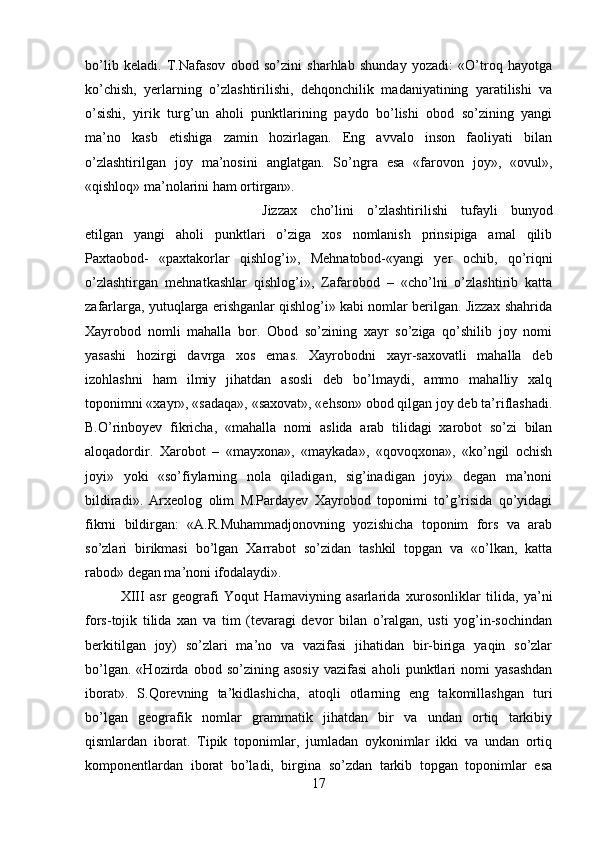 bo’lib   keladi.   T.Nafasov   obod   so’zini   sharhlab   shunday   yozadi:   «O’troq   hayotga
ko’chish,   yerlarning   o’zlashtirilishi,   dehqonchilik   madaniyatining   yaratilishi   va
o’sishi,   yirik   turg’un   aholi   punktlarining   paydo   bo’lishi   obod   so’zining   yangi
ma’no   kasb   etishiga   zamin   hozirlagan.   Eng   avvalo   inson   faoliyati   bilan
o’zlashtirilgan   joy   ma’nosini   anglatgan.   So’ngra   esa   «farovon   joy»,   «ovul»,
«qishloq» ma’nolarini ham ortirgan». 
Jizzax   cho’lini   o’zlashtirilishi   tufayli   bunyod
etilgan   yangi   aholi   punktlari   o’ziga   xos   nomlanish   prinsipiga   amal   qilib
Paxtaobod-   «paxtakorlar   qishlog’i»,   Mehnatobod-«yangi   yer   ochib,   qo’riqni
o’zlashtirgan   mehnatkashlar   qishlog’i»,   Zafarobod   –   «cho’lni   o’zlashtirib   katta
zafarlarga, yutuqlarga erishganlar qishlog’i» kabi nomlar berilgan. Jizzax shahrida
Xayrobod   nomli   mahalla   bor.   Obod   so’zining   xayr   so’ziga   qo’shilib   joy   nomi
yasashi   hozirgi   davrga   xos   emas.   Xayrobodni   xayr-saxovatli   mahalla   deb
izohlashni   ham   ilmiy   jihatdan   asosli   deb   bo’lmaydi,   ammo   mahalliy   xalq
toponimni «xayr», «sadaqa», «saxovat», «ehson» obod qilgan joy deb ta’riflashadi.
B.O’rinboyev   fikricha,   «mahalla   nomi   aslida   arab   tilidagi   xarobot   so’zi   bilan
aloqadordir.   Xarobot   –   «mayxona»,   «maykada»,   «qovoqxona»,   «ko’ngil   ochish
joyi»   yoki   «so’fiylarning   nola   qiladigan,   sig’inadigan   joyi»   degan   ma’noni
bildiradi».   Arxeolog   olim   M.Pardayev   Xayrobod   toponimi   to’g’risida   qo’yidagi
fikrni   bildirgan:   «A.R.Muhammadjonovning   yozishicha   toponim   fors   va   arab
so’zlari   birikmasi   bo’lgan   Xarrabot   so’zidan   tashkil   topgan   va   «o’lkan,   katta
rabod» degan ma’noni ifodalaydi». 
XIII   asr   geografi   Yoqut   Hamaviyning   asarlarida   xurosonliklar   tilida,   ya’ni
fors-tojik   tilida   xan   va   tim   (tevaragi   devor   bilan   o’ralgan,   usti   yog’in-sochindan
berkitilgan   joy)   so’zlari   ma’no   va   vazifasi   jihatidan   bir-biriga   yaqin   so’zlar
bo’lgan.   «Hozirda   obod   so’zining   asosiy   vazifasi   aholi   punktlari   nomi   yasashdan
iborat».   S.Qorevning   ta’kidlashicha,   atoqli   otlarning   eng   takomillashgan   turi
bo’lgan   geografik   nomlar   grammatik   jihatdan   bir   va   undan   ortiq   tarkibiy
qismlardan   iborat.   Tipik   toponimlar,   jumladan   oykonimlar   ikki   va   undan   ortiq
komponentlardan   iborat   bo’ladi,   birgina   so’zdan   tarkib   topgan   toponimlar   esa
17 