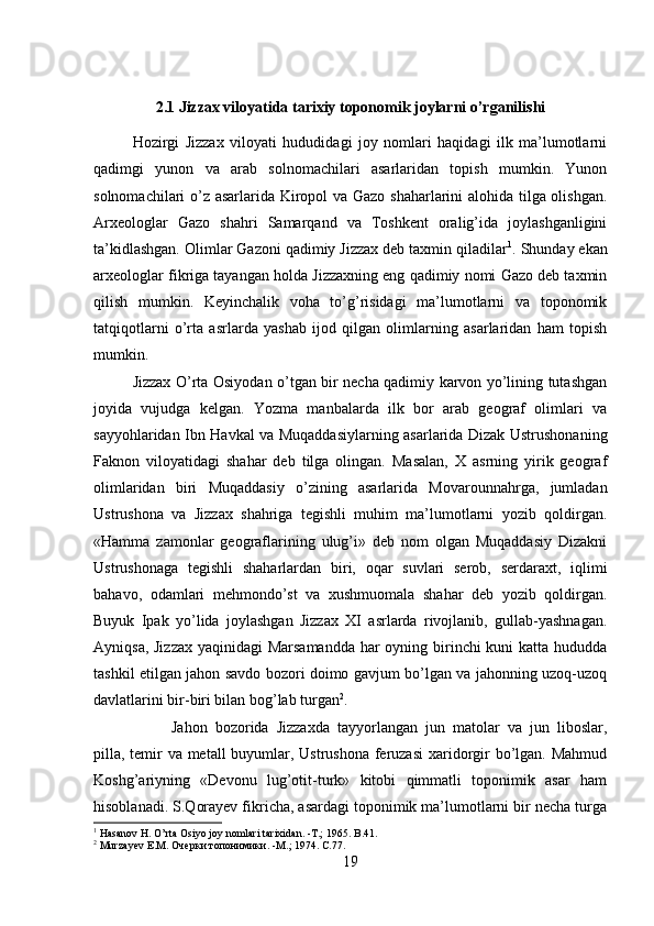 2.1 Jizzax viloyatida tarixiy toponomik joylarni o’rganilishi
Hozirgi   Jizzax   viloyati   hududidagi   joy   nomlari   haqidagi   ilk   ma’lumotlarni
qadimgi   yunon   va   arab   solnomachilari   asarlaridan   topish   mumkin.   Yunon
solnomachilari o’z asarlarida Kiropol va Gazo shaharlarini alohida tilga olishgan.
Arxeologlar   Gazo   shahri   Samarqand   va   Toshkent   oralig’ida   joylashganligini
ta’kidlashgan. Olimlar Gazoni qadimiy Jizzax deb taxmin qiladilar 1
. Shunday ekan
arxeologlar fikriga tayangan holda Jizzaxning eng qadimiy nomi Gazo deb taxmin
qilish   mumkin.   Keyinchalik   voha   to’g’risidagi   ma’lumotlarni   va   toponomik
tatqiqotlarni   o’rta   asrlarda   yashab   ijod   qilgan   olimlarning   asarlaridan   ham   topish
mumkin. 
Jizzax O’rta Osiyodan o’tgan bir necha qadimiy karvon yo’lining tutashgan
joyida   vujudga   kelgan.   Yozma   manbalarda   ilk   bor   arab   geograf   olimlari   va
sayyohlaridan Ibn Havkal va Muqaddasiylarning asarlarida Dizak Ustrushonaning
Faknon   viloyatidagi   shahar   deb   tilga   olingan.   Masalan,   X   asrning   yirik   geograf
olimlaridan   biri   Muqaddasiy   o’zining   asarlarida   Movarounnahrga,   jumladan
Ustrushona   va   Jizzax   shahriga   tegishli   muhim   ma’lumotlarni   yozib   qoldirgan.
«Hamma   zamonlar   geograflarining   ulug’i»   deb   nom   olgan   Muqaddasiy   Dizakni
Ustrushonaga   tegishli   shaharlardan   biri,   oqar   suvlari   serob,   serdaraxt,   iqlimi
bahavo,   odamlari   mehmondo’st   va   xushmuomala   shahar   deb   yozib   qoldirgan.
Buyuk   Ipak   yo’lida   joylashgan   Jizzax   XI   asrlarda   rivojlanib,   gullab-yashnagan.
Ayniqsa, Jizzax  yaqinidagi  Marsamandda  har  oyning birinchi kuni katta hududda
tashkil etilgan jahon savdo bozori doimo gavjum bo’lgan va jahonning uzoq-uzoq
davlatlarini bir-biri bilan bog’lab turgan 2
. 
Jahon   bozorida   Jizzaxda   tayyorlangan   jun   matolar   va   jun   liboslar,
pilla, temir  va metall  buyumlar, Ustrushona feruzasi  xaridorgir bo’lgan. Mahmud
Koshg’ariyning   «Devonu   lug’otit-turk»   kitobi   qimmatli   toponimik   asar   ham
hisoblanadi. S.Qorayev fikricha, asardagi toponimik ma’lumotlarni bir necha turga
1
 Hasanov H. O’rta Osiyo joy nomlari tarixidan. -T.; 1965. B .41.
2
  Murzayev   E . M . Очерки топонимики. - M .; 1974.  C.77.
19 