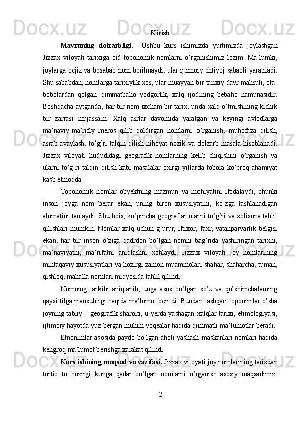 Kirish
Mavzuning   dolzarbligi.     Ushbu   kurs   ishimizda   yurtimizda   joylashgan
Jizzax   viloyati   tarixiga   oid   toponomik   nomlarni   o’rganishimiz   lozim.   Ma’lumki,
joylarga bejiz va besabab nom berilmaydi, ular ijtimoiy ehtiyoj sababli  yaratiladi.
Shu sababdan, nomlarga tarixiylik xos, ular muayyan bir tarixiy davr mahsuli, ota-
bobolardan   qolgan   qimmatbaho   yodgorlik,   xalq   ijodining   bebaho   namunasidir.
Boshqacha aytganda, har bir nom ixcham bir tarix, unda xalq o’tmishining kichik
bir   zarrasi   mujassam.   Xalq   asrlar   davomida   yaratgan   va   keyingi   avlodlarga
ma’naviy-ma’rifiy   meros   qilib   qoldirgan   nomlarni   o’rganish,   muhofaza   qilish,
asrab-avaylash,   to’g’ri   talqin   qilish   nihoyat   nozik   va   dolzarb   masala   hisoblanadi.
Jizzax   viloyati   hududidagi   geografik   nomlarning   kelib   chiqishini   o’rganish   va
ularni   to’g’ri   talqin   qilish   kabi   masalalar   oxirgi   yillarda   tobora   ko’proq   ahamiyat
kasb etmoqda.
Toponomik   nomlar   obyektning   mazmun   va   mohiyatini   ifodalaydi,   chunki
inson   joyga   nom   berar   ekan,   uning   biron   xususiyatini,   ko’zga   tashlanadigan
alomatini tanlaydi. Shu bois, ko’pincha geograflar ularni to’g’ri va xolisona tahlil
qilishlari   mumkin.  Nomlar   xalq  uchun   g’urur,  iftixor,  faxr,  vatanparvarlik  belgisi
ekan,   har   bir   inson   o’ziga   qadrdon   bo’lgan   nomni   bag’rida   yashiringan   tarixni,
ma’naviyatni,   ma’rifatni   aniqlashni   xohlaydi.   Jizzax   viloyati   joy   nomlarining
mintaqaviy xususiyatlari va hozirgi zamon muammolari shahar, shaharcha, tuman,
qishloq, mahalla nomlari miqyosida tahlil qilindi. 
Nomning   tarkibi   aniqlanib,   unga   asos   bo’lgan   so’z   va   qo’shimchalarning
qaysi tilga mansubligi haqida ma’lumot berildi. Bundan tashqari toponimlar o’sha
joyning tabiiy – geografik sharoiti, u yerda yashagan xalqlar tarixi, etimologiyasi,
ijtimoiy hayotda yuz bergan muhim voqealar haqida qimmatli ma’lumotlar beradi. 
Etnonimlar asosida paydo bo’lgan aholi yashash maskanlari nomlari haqida
kengroq ma’lumot berishga xarakat qilindi.
Kurs ishining maqsad va vazifasi.  Jizzax viloyati joy nomlarining tarixdan
tortib   to   hozirgi   kunga   qadar   bo’lgan   nomlarni   o’rganish   asosiy   maqsadimiz,
2 