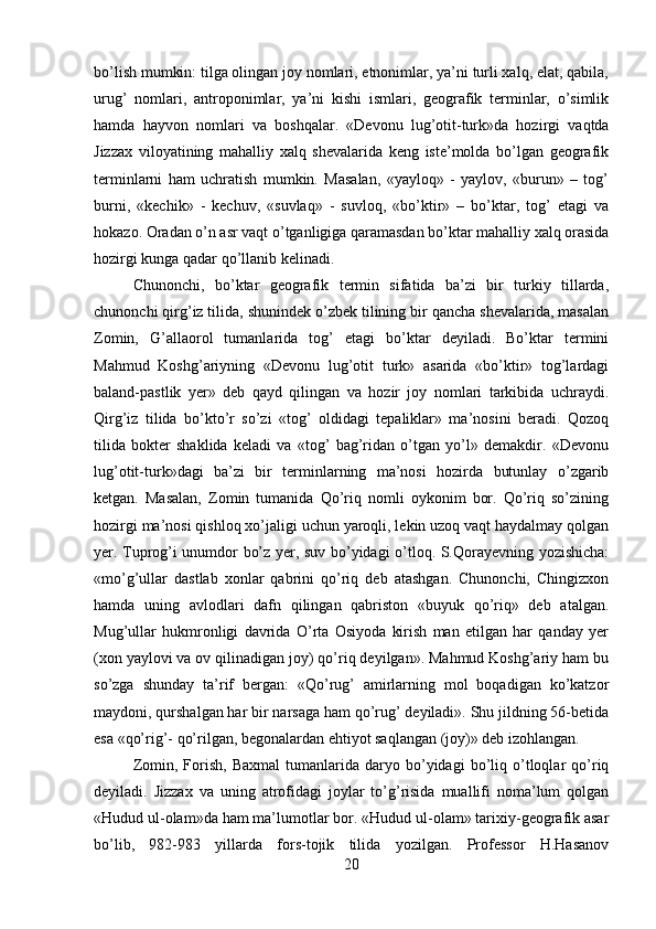 bo’lish mumkin: tilga olingan joy nomlari, etnonimlar, ya’ni turli xalq, elat, qabila,
urug’   nomlari,   antroponimlar,   ya’ni   kishi   ismlari,   geografik   terminlar,   o’simlik
hamda   hayvon   nomlari   va   boshqalar.   «Devonu   lug’otit-turk»da   hozirgi   vaqtda
Jizzax   viloyatining   mahalliy   xalq   shevalarida   keng   iste’molda   bo’lgan   geografik
terminlarni   ham   uchratish   mumkin.   Masalan,   «yayloq»   -   yaylov,   «burun»   –   tog’
burni,   «kechik»   -   kechuv,   «suvlaq»   -   suvloq,   «bo’ktir»   –   bo’ktar,   tog’   etagi   va
hokazo. Oradan o’n asr vaqt o’tganligiga qaramasdan bo’ktar mahalliy xalq orasida
hozirgi kunga qadar qo’llanib kelinadi. 
Chunonchi,   bo’ktar   geografik   termin   sifatida   ba’zi   bir   turkiy   tillarda,
chunonchi qirg’iz tilida, shunindek o’zbek tilining bir qancha shevalarida, masalan
Zomin,   G’allaorol   tumanlarida   tog’   etagi   bo’ktar   deyiladi.   Bo’ktar   termini
Mahmud   Koshg’ariyning   «Devonu   lug’otit   turk»   asarida   «bo’ktir»   tog’lardagi
baland-pastlik   yer»   deb   qayd   qilingan   va   hozir   joy   nomlari   tarkibida   uchraydi.
Qirg’iz   tilida   bo’kto’r   so’zi   «tog’   oldidagi   tepaliklar»   ma’nosini   beradi.   Qozoq
tilida   bokter   shaklida   keladi   va   «tog’   bag’ridan   o’tgan   yo’l»   demakdir.   «Devonu
lug’otit-turk»dagi   ba’zi   bir   terminlarning   ma’nosi   hozirda   butunlay   o’zgarib
ketgan.   Masalan,   Zomin   tumanida   Qo’riq   nomli   oykonim   bor.   Qo’riq   so’zining
hozirgi ma’nosi qishloq xo’jaligi uchun yaroqli, lekin uzoq vaqt haydalmay qolgan
yer. Tuprog’i unumdor bo’z yer, suv bo’yidagi o’tloq. S.Qorayevning yozishicha:
«mo’g’ullar   dastlab   xonlar   qabrini   qo’riq   deb   atashgan.   Chunonchi,   Chingizxon
hamda   uning   avlodlari   dafn   qilingan   qabriston   «buyuk   qo’riq»   deb   atalgan.
Mug’ullar   hukmronligi   davrida   O’rta   Osiyoda   kirish   man   etilgan   har   qanday   yer
(xon yaylovi va ov qilinadigan joy) qo’riq deyilgan». Mahmud Koshg’ariy ham bu
so’zga   shunday   ta’rif   bergan:   «Qo’rug’   amirlarning   mol   boqadigan   ko’katzor
maydoni, qurshalgan har bir narsaga ham qo’rug’ deyiladi». Shu jildning 56-betida
esa «qo’rig’- qo’rilgan, begonalardan ehtiyot saqlangan (joy)» deb izohlangan.
Zomin,   Forish,   Baxmal   tumanlarida  daryo   bo’yidagi   bo’liq   o’tloqlar   qo’riq
deyiladi.   Jizzax   va   uning   atrofidagi   joylar   to’g’risida   muallifi   noma’lum   qolgan
«Hudud ul-olam»da ham ma’lumotlar bor. «Hudud ul-olam» tarixiy-geografik asar
bo’lib,   982-983   yillarda   fors-tojik   tilida   yozilgan.   Professor   H.Hasanov
20 