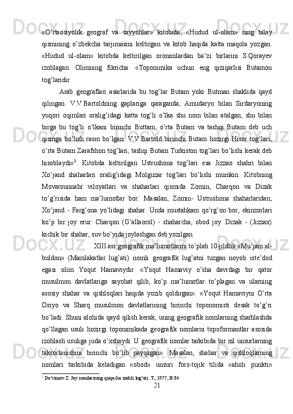 «O’rtaosiyolik   geograf   va   sayyohlar»   kitobida,   «Hudud   ul-olam»   ning   talay
qismining   o’zbekcha   tarjimasini   keltirgan   va   kitob   haqida   katta   maqola   yozgan.
«Hudud   ul-olam»   kitobda   keltirilgan   oronimlardan   ba’zi   birlarini   S.Qorayev
izohlagan.   Olimning   fikricha:   «Toponimika   uchun   eng   qiziqarlisi   Butamon
tog’laridir.
Arab   geograflari   asarlarida   bu   tog’lar   Butam   yoki   Butman   shaklida   qayd
qilingan.   V.V.Bartoldning   gaplariga   qaraganda,   Amudaryo   bilan   Sirdaryoning
yuqori   oqimlari   oralig’idagi   katta   tog’li   o’lka   shu   nom   bilan   atalgan,   shu   bilan
birga   bu   tog’li   o’lkani   birinchi   Buttam,   o’rta   Butam   va   tashqi   Butam   deb   uch
qismga   bo’lish   rasm   bo’lgan.   V.V.Bartold   birinchi   Butam   hozirgi   Hisor   tog’lari,
o’rta Butam Zarafshon tog’lari, tashqi Butam Turkiston tog’lari bo’lishi kerak deb
hisoblaydi» 1
.   Kitobda   keltirilgan   Ustrushona   tog’lari   esa   Jizzax   shahri   bilan
Xo’jand   shaharlari   oralig’idagi   Molguzar   tog’lari   bo’lishi   mumkin.   Kitobning
Movarounnahr   viloyatlari   va   shaharlari   qismida   Zomin,   Charqon   va   Dizak
to’g’risida   ham   ma’lumotlar   bor.   Masalan,   Zomin-   Ustrushona   shaharlaridan,
Xo’jand   -   Farg’ona   yo’lidagi   shahar.   Unda   mustahkam   qo’rg’on   bor,   ekinzorlari
ko’p   bir   joy   erur.   Charqon   (G’allaorol)   -   shaharcha,   obod   joy.   Dizak   -   (Jizzax)
kichik bir shahar, suv bo’yida joylashgan deb yozilgan. 
XIII asr geografik ma’lumotlarini to’plab 10-jildlik «Mu’jam al-
buldon»   (Mamlakatlar   lug’ati)   nomli   geografik   lug’atni   tuzgan   noyob   iste’dod
egasi   olim   Yoqut   Hamaviydir.   «Yoqut   Hamaviy   o’sha   davrdagi   bir   qator
musulmon   davlatlariga   sayohat   qilib,   ko’p   ma’lumotlar   to’plagan   va   ularning
asosiy   shahar   va   qishloqlari   haqida   yozib   qoldirgan».   «Yoqut   Hamaviyni   O’rta
Osiyo   va   Sharq   musulmon   davlatlarining   birinchi   toponomisti   desak   to’g’ri
bo’ladi. Shuni alohida qayd qilish kerak, uning geografik nomlarning sharhlashda
qo’llagan   usuli   hozirgi   toponimikada   geografik   nomlarni   topoformantlar   asosida
izohlash usuliga juda o’xshaydi. U geografik nomlar tarkibida bir xil unsurlarning
takrorlanishini   birinchi   bo’lib   payqagan».   Masalan,   shahar   va   qishloqlarning
nomlari   tarkibida   keladigan   «obod»   unsuri   fors-tojik   tilida   «aholi   punkti»
1
 Do’simov Z. Joy nomlarining qisqacha izohli lug’ati. T.; 1977, B.84.
21 