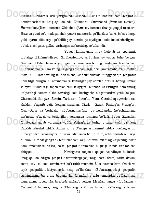 ma’nosini   bildiradi   deb   yozgan   edi.   «Obod»   –   unsuri   hozirda   ham   geografik
nomlar   tarkibida   keng   qo’llaniladi.   Chunonchi,   Suvonobod   (Paxtakor   tumani),
Hamzaobod (Jizzax tumani), Chinobod (Arnasoy tumani) shunga yaqqol misoldir.
Hozirda obod so’zi nafaqat aholi punkti ma’nosida qo’llaniladi balki, ba’zi otlarga
yoki   ayrim   sifatlarga   qo’shilib   joy   nomini   yasaydigan,   «obodonlashtitirilgan»,
«o’zlashtirilgan», gullab-yashnagan ma’nosidagi so’z hamdir. 
Yoqut   Hamaviyning   ilmiy   faoliyati   va   toponimik
lug’atiga   H.Hikmatullayev,   Sh.Shoislomov,   va   H.Hasanov   yuqori   baho   bergan.
Xususan,   O’rta   Osiyoda   yozilgan   memorial   asarlarning   durdonasi   hisoblangan
«Boburnoma»da ham ko’pgina geografik nomlarga doir qimmatbaho ma’lumotlar
mavjud.   H.Hasanovning   ta’kidlashicha,   «Boburnoma»da   mingga   yaqin   geografik
nom   tilga   olingan.   «Boburnoma»da  keltirilgan  joy  nomlari   orasida  hozirgi   Jizzax
viloyati   hududidagi   toponimlar   ham   talaygina.   Kitobda   ko’rsatilgan   nomlarning
ko’pchiligi   hamon   o’sha   davrdagi   kabi   hozirgacha   o’zgarmasdan   yetib   kelgan:
Chunonchi,   Sangzor,   Zomin,   Turkiston,   Ilono’tti,   Yom,   Qorabuloq   ayrimlari   esa
shaklan   o’zgarib   yetib   kelgan,   masalan,   Dizak   -   Jizzax,   Pashog’ar–Pishag’ar,
Oqar–Og’ar   va   boshqalar.   «Boburnoma»dagi   joy   nomlaridan   ko’pchiligining
ma’nosini   o’zbek   va   tojik   tillari   yordamida   tushunsa   bo’ladi.   Bobur   Jizzaxdan
O’ratepaga   qarab   yurganda   yo’lda   Pishag’arga   tushib   o’tgan,   «uch-to’rt   kun
Dizakta   istirohat   qilduk.   Andin   so’ng   O’ratepa   sari   azimat   qilduk.   Pashog’ar   bir
nima yo’ldan qaqasroqdur, chun muddati anda bo’lib edim, o’tib borurda ani sayr
qildim». Kitobda geografik terminlar ham ko’p uchraydi, ularning ko’pchiligi hozir
ham   muomalada   bo’lsa,   ba’zi   geografik   terminlar   bugungi   kunda   iste’moldan
chiqqan.  Hozirgacha   saqlanib   qolgan   va   viloyat   hududida
keng   qo’llaniladigan   geografik   terminlarga   jar,   tangi,   dara,   dasht,   koriz,   dovon,
sahro,   soy,   sel   kabi   terminlarni   ko’rsatish   mumkin.   Ular   hozirda   ham   o’zbek   va
tojik   geografik   adabiyotlarida   keng   qo’llaniladi.   «Boburnoma»dagi   geografik
terminlarning   bir   qismi   bugungi   kunda   mahalliy   xalq   tomonidan   qo’llanilmasa
ham,   ammo   toponimlar   tarkibida   saqlanib   qolgan.   Masalan,   langar   -   (Jo’langar   -
Yangiobod   tumani),   tangi   -   (Chortangi   -   Zomin   tumani,   Kattatangi   -   Jizzax
22 