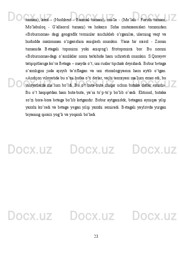 tumani),   kent   -   (Nushkent   -   Baxmal   tumani),   mo’la   -   (Mo’lali   -   Forish   tumani,
Mo’labuloq   -   G’allaorol   tumani)   va   hokazo.   Soha   mutaxassislari   tomonidan
«Boburnoma»   dagi   geografik   terminlar   sinchiklab   o’rganilsa,   ularning   vaqt   va
hududda   mazmunan   o’zgarishini   aniqlash   mumkin.   Yana   bir   misol   -   Zomin
tumanida   Betagali   toponimi   yoki   aniqrog’i   fitotoponimi   bor.   Bu   nomni
«Boburnoma»dagi   o’simliklar   nomi   tarkibida   ham   uchratish   mumkin.   S.Qorayev
tatqiqotlariga ko’ra Betaga – mayda o’t, uni ruslar tipchak deyishadi. Bobur betaga
o’simligini   juda   ajoyib   ta’riflagan   va   uni   etimologiyasini   ham   aytib   o’tgan.
«Andijon viloyatida bu o’tni butka o’ti derlar, vajhi tasmiyasi ma’lum emas edi, bu
viloyatlarda   ma’lum   bo’ldi.   Bu   o’t   buta-buta   chiqar   uchun   butaka   derlar   emish».
Bu   o’t   haqiqatdan   ham   buta-buta,   ya’ni   to’p-to’p   bo’lib   o’sadi.   Ehtimol,   butaka
so’zi bora-bora betaga bo’lib ketgandir. Bobur  aytganidek, betagani  ayniqsa  yilqi
yaxshi   ko’radi   va   betaga   yegan   yilqi   yaxshi   semiradi.   Betagali   yaylovda   yurgan
biyaning qimizi yog’li va yoqimli bo’ladi. 
23 