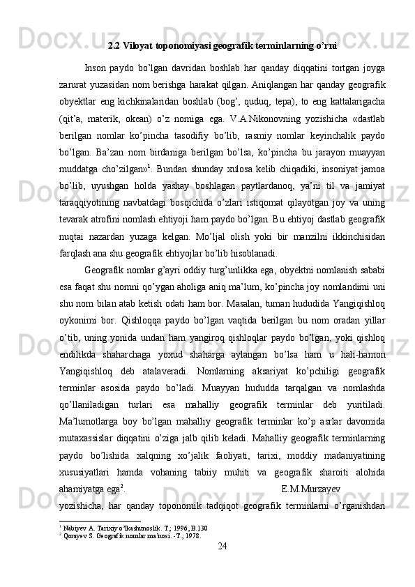 2.2 Viloyat toponomiyasi geografik terminlarning o’rni
Inson   paydo   bo’lgan   davridan   boshlab   har   qanday   diqqatini   tortgan   joyga
zarurat  yuzasidan nom  berishga  harakat  qilgan. Aniqlangan har  qanday geografik
obyektlar   eng   kichkinalaridan   boshlab   (bog’,   quduq,   tepa),   to   eng   kattalarigacha
(qit’a,   materik,   okean)   o’z   nomiga   ega.   V.A.Nikonovning   yozishicha   «dastlab
berilgan   nomlar   ko’pincha   tasodifiy   bo’lib,   rasmiy   nomlar   keyinchalik   paydo
bo’lgan.   Ba’zan   nom   birdaniga   berilgan   bo’lsa,   ko’pincha   bu   jarayon   muayyan
muddatga   cho’zilgan» 1
.   Bundan   shunday   xulosa   kelib   chiqadiki,   insoniyat   jamoa
bo’lib,   uyushgan   holda   yashay   boshlagan   paytlardanoq,   ya’ni   til   va   jamiyat
taraqqiyotining   navbatdagi   bosqichida   o’zlari   istiqomat   qilayotgan   joy   va   uning
tevarak atrofini nomlash ehtiyoji ham paydo bo’lgan. Bu ehtiyoj dastlab geografik
nuqtai   nazardan   yuzaga   kelgan.   Mo’ljal   olish   yoki   bir   manzilni   ikkinchisidan
farqlash ana shu geografik ehtiyojlar bo’lib hisoblanadi. 
Geografik nomlar g’ayri oddiy turg’unlikka ega, obyektni nomlanish sababi
esa faqat shu nomni qo’ygan aholiga aniq ma’lum, ko’pincha joy nomlandimi uni
shu nom bilan atab ketish odati ham bor. Masalan, tuman hududida Yangiqishloq
oykonimi   bor.   Qishloqqa   paydo   bo’lgan   vaqtida   berilgan   bu   nom   oradan   yillar
o’tib,   uning   yonida   undan   ham   yangiroq   qishloqlar   paydo   bo’lgan,   yoki   qishloq
endilikda   shaharchaga   yoxud   shaharga   aylangan   bo’lsa   ham   u   hali-hamon
Yangiqishloq   deb   atalaveradi.   Nomlarning   aksariyat   ko’pchiligi   geografik
terminlar   asosida   paydo   bo’ladi.   Muayyan   hududda   tarqalgan   va   nomlashda
qo’llaniladigan   turlari   esa   mahalliy   geografik   terminlar   deb   yuritiladi.
Ma’lumotlarga   boy   bo’lgan   mahalliy   geografik   terminlar   ko’p   asrlar   davomida
mutaxassislar   diqqatini   o’ziga   jalb   qilib   keladi.   Mahalliy   geografik   terminlarning
paydo   bo’lishida   xalqning   xo’jalik   faoliyati,   tarixi,   moddiy   madaniyatining
xususiyatlari   hamda   vohaning   tabiiy   muhiti   va   geografik   sharoiti   alohida
ahamiyatga ega 2
.  E.M.Murzayev
yozishicha,   har   qanday   toponomik   tadqiqot   geografik   terminlarni   o’rganishdan
1
 Nabiyev A. Tarixiy o’lkashunoslik. T.; 1996, B.130
2
 Qorayev S. Geografik nomlar ma’nosi. -T.; 1978.
24 