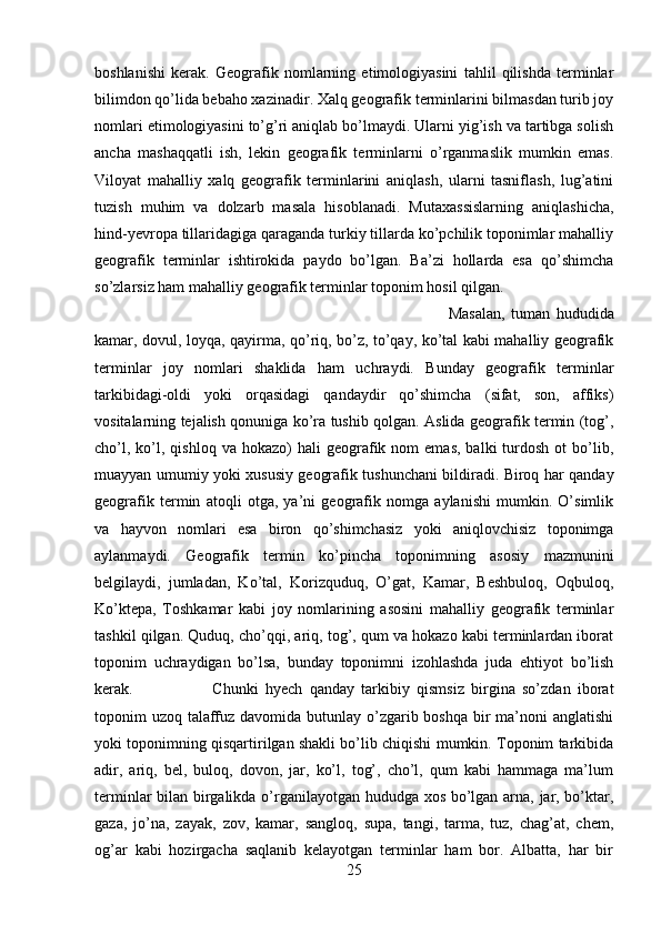 boshlanishi   kerak.   Geografik   nomlarning   etimologiyasini   tahlil   qilishda   terminlar
bilimdon qo’lida bebaho xazinadir. Xalq geografik terminlarini bilmasdan turib joy
nomlari etimologiyasini to’g’ri aniqlab bo’lmaydi. Ularni yig’ish va tartibga solish
ancha   mashaqqatli   ish,   lekin   geografik   terminlarni   o’rganmaslik   mumkin   emas.
Viloyat   mahalliy   xalq   geografik   terminlarini   aniqlash,   ularni   tasniflash,   lug’atini
tuzish   muhim   va   dolzarb   masala   hisoblanadi.   Mutaxassislarning   aniqlashicha,
hind-yevropa tillaridagiga qaraganda turkiy tillarda ko’pchilik toponimlar mahalliy
geografik   terminlar   ishtirokida   paydo   bo’lgan.   Ba’zi   hollarda   esa   qo’shimcha
so’zlarsiz ham mahalliy geografik terminlar toponim hosil qilgan. 
Masalan,   tuman   hududida
kamar, dovul, loyqa, qayirma, qo’riq, bo’z, to’qay, ko’tal kabi mahalliy geografik
terminlar   joy   nomlari   shaklida   ham   uchraydi.   Bunday   geografik   terminlar
tarkibidagi-oldi   yoki   orqasidagi   qandaydir   qo’shimcha   (sifat,   son,   affiks)
vositalarning tejalish qonuniga ko’ra tushib qolgan. Aslida geografik termin (tog’,
cho’l,  ko’l,  qishloq  va  hokazo)  hali  geografik  nom   emas,  balki  turdosh  ot  bo’lib,
muayyan umumiy yoki xususiy geografik tushunchani bildiradi. Biroq har qanday
geografik   termin   atoqli   otga,   ya’ni   geografik   nomga   aylanishi   mumkin.   O’simlik
va   hayvon   nomlari   esa   biron   qo’shimchasiz   yoki   aniqlovchisiz   toponimga
aylanmaydi.   Geografik   termin   ko’pincha   toponimning   asosiy   mazmunini
belgilaydi,   jumladan,   Ko’tal,   Korizquduq,   O’gat,   Kamar,   Beshbuloq,   Oqbuloq,
Ko’ktepa,   Toshkamar   kabi   joy   nomlarining   asosini   mahalliy   geografik   terminlar
tashkil qilgan. Quduq, cho’qqi, ariq, tog’, qum va hokazo kabi terminlardan iborat
toponim   uchraydigan   bo’lsa,   bunday   toponimni   izohlashda   juda   ehtiyot   bo’lish
kerak.  Chunki   hyech   qanday   tarkibiy   qismsiz   birgina   so’zdan   iborat
toponim uzoq talaffuz davomida butunlay o’zgarib boshqa bir  ma’noni anglatishi
yoki toponimning qisqartirilgan shakli bo’lib chiqishi mumkin. Toponim tarkibida
adir,   ariq,   bel,   buloq,   dovon,   jar,   ko’l,   tog’,   cho’l,   qum   kabi   hammaga   ma’lum
terminlar bilan birgalikda o’rganilayotgan hududga xos bo’lgan arna, jar, bo’ktar,
gaza,   jo’na,   zayak,   zov,   kamar,   sangloq,   supa,   tangi,   tarma,   tuz,   chag’at,   chem,
og’ar   kabi   hozirgacha   saqlanib   kelayotgan   terminlar   ham   bor.   Albatta,   har   bir
25 