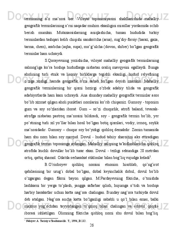 terminning   o’z   ma’nosi   bor.   Viloyat   toponimiyasini   shakllanishida   mahalliy
geografik terminlarining o’rni naqadar muhim ekanligini misollar yordamida ochib
berish   mumkin.   Mutaxassislarning   aniqlashicha,   tuman   hududida   turkiy
terminlardan tashqari kelib chiqishi sanskritcha (arna), sug’diy-forsiy (baraz, gaza,
tarma, chem), arabcha (aqba, supa), mo’g’ulcha (dovon, shiber) bo’lgan geografik
terminlar ham uchraydi. 
S.Qorayevning   yozishicha,   viloyat   mahalliy   geografik   terminlarning
salmog’iga   ko’ra   boshqa   hududlarga   nisbatan   oraliq   mavqyeini   egallaydi.   Bunga
aholining   turli   etnik   va   lisoniy   birliklarga   tegishli   ekanligi,   hudud   relyefining
o’ziga   xosligi   hamda   geografik   o’rni   sabab   bo’lgan   deyish   mumkin.   Mahalliy
geografik   terminlarning   bir   qismi   hozirgi   o’zbek   adabiy   tilida   va   geografik
adabiyotlarda ham kam uchraydi. Ana shunday mahalliy geografik terminlar asos
bo’lib xizmat qilgan aholi punktlari nomlarini ko’rib chiqamiz. Gumsoy - toponim
gum   va   soy   so’zlaridan   iborat.   Gum   –   so’zi   chuqurlik,   atrofi   baland,   tevarak-
atrofga   nisbatan   pastroq   ma’nosini   bildiradi,   soy   -   geografik   termin   bo’lib,   yer
po’stining turli xil yo’llar bilan hosil  bo’lgan botiq qismlari, vodiy, irmoq, soylik
ma’nosidadir. Gumsoy – chuqur soy bo’yidigi qishloq demakdir. Zomin tumanida
ham   shu   nom   bilan   soy   mavjud.   Dovul   -   hudud   tabiiy   sharoitini   aks   ettiradigan
geografik termin toponimga aylangan. Mahalliy xalqning ta’kidlashlaricha qishloq
atrofida   kuchli   dovullar   bo’lib   turar   ekan.   Dovul   -   tezligi   sekundiga   20   metrdan
ortiq, qattiq shamol. Odatda serharakat stiklonlar bilan bog’liq vujudga keladi 1
. 
B.O’rinboyev   qishloq   nomini   etnonim   hisoblab,   qo’ng’irot
qabilasining   bir   urug’i   dobal   bo’lgan,   dobal   keyinchalik   dobul,   dovul   bo’lib
o’zgargan   degan   fikrni   bayon   qilgan.   M.Pardayevning   fikricha,   o’tmishda
lashkarni   bir   yerga   to’plash,   jangga   safarbar   qilish,   hujumga   o’tish   va   boshqa
harbiy   harakatlar   uchun   katta   nag’ora   chalingan.   Bunday   nag’ora   turkiyda   dovul
deb   atalgan.   Nag’ora   ancha   katta   bo’lganligi   sababli   u   qo’l   bilan   emas,   balki
maxsus   yog’ochdan   tayyorlangan   to’qmoq   bilan   chalingan   va   «dovul   qoqdi»
iborasi   ishlatilgan.   Olimning   fikricha   qishloq   nomi   shu   dovul   bilan   bog’liq.
1
 Nabiyev A. Tarixiy o’lkashunoslik. T.; 1996, B.132.
26 