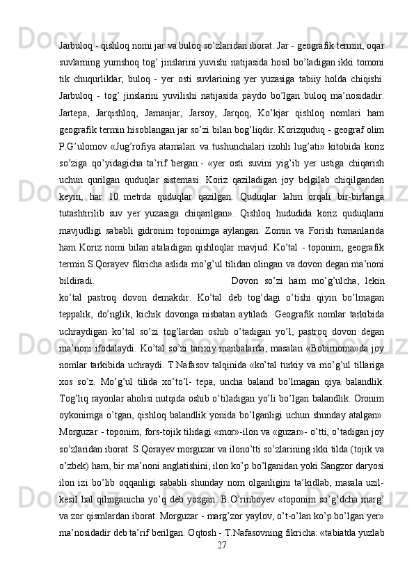 Jarbuloq - qishloq nomi jar va buloq so’zlaridan iborat. Jar - geografik termin, oqar
suvlarning yumshoq tog’ jinslarini yuvishi natijasida hosil bo’ladigan ikki tomoni
tik   chuqurliklar,   buloq   -   yer   osti   suvlarining   yer   yuzasiga   tabiiy   holda   chiqishi.
Jarbuloq   -   tog’   jinslarini   yuvilishi   natijasida   paydo   bo’lgan   buloq   ma’nosidadir.
Jartepa,   Jarqishloq,   Jamanjar,   Jarsoy,   Jarqoq,   Ko’kjar   qishloq   nomlari   ham
geografik termin hisoblangan jar so’zi bilan bog’liqdir. Korizquduq - geograf olim
P.G’ulomov   «Jug’rofiya   atamalari   va   tushunchalari   izohli   lug’ati»   kitobida   koriz
so’ziga   qo’yidagicha   ta’rif   bergan:-   «yer   osti   suvini   yig’ib   yer   ustiga   chiqarish
uchun   qurilgan   quduqlar   sistemasi.   Koriz   qaziladigan   joy   belgilab   chiqilgandan
keyin,   har   10   metrda   quduqlar   qazilgan.   Quduqlar   lahm   orqali   bir-birlariga
tutashtirilib   suv   yer   yuzasiga   chiqarilgan».   Qishloq   hududida   koriz   quduqlarni
mavjudligi   sababli   gidronim   toponimga   aylangan.   Zomin   va   Forish   tumanlarida
ham   Koriz   nomi   bilan   ataladigan   qishloqlar   mavjud.   Ko’tal   -   toponim,   geografik
termin S.Qorayev fikricha aslida mo’g’ul tilidan olingan va dovon degan ma’noni
bildiradi.  Dovon   so’zi   ham   mo’g’ulcha,   lekin
ko’tal   pastroq   dovon   demakdir.   Ko’tal   deb   tog’dagi   o’tishi   qiyin   bo’lmagan
teppalik,   do’nglik,   kichik   dovonga   nisbatan   aytiladi.   Geografik   nomlar   tarkibida
uchraydigan   ko’tal   so’zi   tog’lardan   oshib   o’tadigan   yo’l,   pastroq   dovon   degan
ma’noni  ifodalaydi. Ko’tal so’zi tarixiy manbalarda, masalan  «Bobirnoma»da joy
nomlar  tarkibida uchraydi. T.Nafasov talqinida «ko’tal  turkiy va mo’g’ul  tillariga
xos   so’z.   Mo’g’ul   tilida   xo’to’l-   tepa,   uncha   baland   bo’lmagan   qiya   balandlik.
Tog’liq rayonlar aholisi nutqida oshib o’tiladigan yo’li bo’lgan balandlik. Oronim
oykonimga   o’tgan,   qishloq   balandlik   yonida   bo’lganligi   uchun   shunday   atalgan».
Morguzar - toponim, fors-tojik tilidagi «mor»-ilon va «guzar»- o’tti, o’tadigan joy
so’zlaridan iborat. S.Qorayev morguzar va ilono’tti so’zlarining ikki tilda (tojik va
o’zbek) ham, bir ma’noni anglatishini, ilon ko’p bo’lganidan yoki Sangzor daryosi
ilon   izi   bo’lib   oqqanligi   sababli   shunday   nom   olganligini   ta’kidlab,   masala   uzil-
kesil   hal   qilinganicha   yo’q  deb   yozgan.   B.O’rinboyev   «toponim   so’g’dcha   marg’
va zor qismlardan iborat. Morguzar - marg’zor yaylov, o’t-o’lan ko’p bo’lgan yer»
ma’nosidadir deb ta’rif berilgan. Oqtosh - T.Nafasovning fikricha: «tabiatda yuzlab
27 