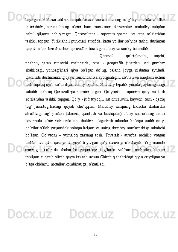 bajargan. V.V.Bartold «xonaqoh forscha xona so’zining so’g’diylar tilida talaffuz
qilinishidir,   xonaqohning   o’zini   ham   musulmon   darveshlari   mahalliy   xalqdan
qabul   qilgan»   deb   yozgan.   Qorovultepa   -   toponim   qorovul   va   tepa   so’zlaridan
tashkil topgan. Yirik aholi punktlari atrofida, katta yo’llar bo’yida tashqi dushman
qaqida xabar berish uchun qarovullar turadigan tabiiy va sun’iy balandlik. 
Qorovul   -   qo’riqlovchi,   soqchi,
posbon,   qarab   turuvchi   ma’nosida,   tepa   -   geografik   jihatdan   usti   gumbaz
shaklidagi,   yonbag’irlari   qiya   bo’lgan   do’ng,   baland   joyga   nisbatan   aytiladi.
Qadimda dushmanning qaysi tomondan kelayotganligini ko’rish va aniqlash uchun
tosh-tuproq uyib ko’tarilgan sun’iy tepalik. Shunday tepalik yonida joylashganligi
sababli   qishloq   Qorovultepa   nomini   olgan.   Qo’ytosh   -   toponim   qo’y   va   tosh
so’zlaridan tashkil topgan. Qo’y - juft tuyoqli, sut emizuvchi hayvon, tosh - qattiq
tog’   jinsi,tog’lardagi   qoyali   cho’qqilar.   Mahalliy   xalqning   fikricha   shaharcha
atrofidagi   tog’   jinslari   (slanest,   qumtosh   va   boshqalar)   tabiiy   sharoitning   asrlar
davomida   ta’siri   natijasida   o’z   shaklini   o’zgartirib   odamlar   ko’ziga   xuddi   qo’y-
qo’zilar o’tlab yurgandek holatga kelgan va uning shunday nomlanishiga sababchi
bo’lgan.   Qo’ytosh   –   yumaloq   xarsang   tosh.   Tevarak   -   atrofda   sochilib   yotgan
toshlar   uzoqdan   qaraganda   yoyilib   yurgan   qo’y   suruviga   o’xshaydi.   Yigirmanchi
asrning   o’rtalarida   shaharcha   yaqinidagi   tog’larda   volfram,   molibden   konlari
topilgan, u qazib olinib qayta ishlash uchun Chirchiq shahridagi qiyin eriydigan va
o’tga chidamli metallar kombinatiga jo’natiladi.
29 