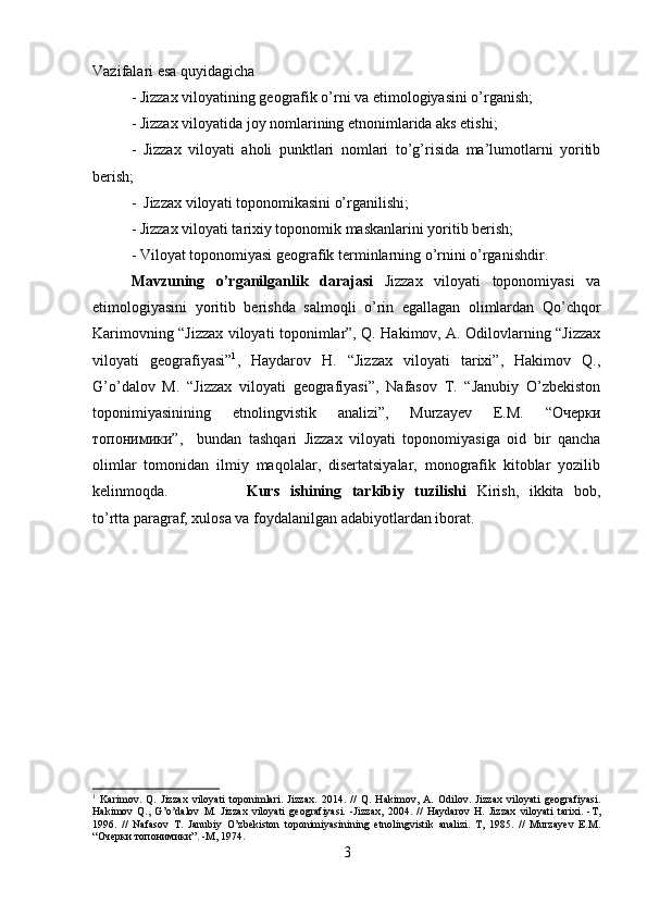 Vazifalari esa quyidagicha 
- Jizzax viloyatining geografik o’rni va etimologiyasini o’rganish; 
- Jizzax viloyatida joy nomlarining etnonimlarida aks etishi; 
-   Jizzax   viloyati   aholi   punktlari   nomlari   to’g’risida   ma’lumotlarni   yoritib
berish; 
-  Jizzax viloy а ti toponomikasini o’rganilishi; 
- Jizzax viloyati tarixiy toponomik maskanlarini yoritib berish; 
- Viloyat toponomiyasi geografik terminlarning o’rnini o’rganishdir.
Mavzuning   o’rganilganlik   darajasi   Jizzax   viloyati   toponomiyasi   va
etimologiyasini   yoritib   berishda   salmoqli   o’rin   egallagan   olimlardan   Qo’chqor
Karimovning “Jizzax viloyati toponimlar”, Q. Hakimov, A. Odilovlarning “Jizzax
viloyati   geografiyasi” 1
,   Haydarov   H.   “Jizzax   viloyati   tarixi”,   Hakimov   Q.,
G’o’dalov   M.   “Jizzax   viloyati   geografiyasi”,   Nafasov   T.   “Janubiy   O’zbekiston
toponimiyasinining   etnolingvistik   analizi”,   Murzayev   E.M.   “Очерки
топонимики”,     bundan   tashqari   Jizzax   viloyati   toponomiyasiga   oid   bir   qancha
olimlar   tomonidan   ilmiy   maqolalar,   disertatsiyalar,   monografik   kitoblar   yozilib
kelinmoqda. Kurs   ishining   tarkibiy   tuzilishi   Kirish,   ikkita   bob,
to’rtta paragraf, xulosa va foydalanilgan adabiyotlardan iborat.
1
  Karimov.   Q.   Jizzax   viloyati   toponimlari.   Jizzax.   2014.   //   Q.   Hakimov,   A.   Odilov.   Jizzax   viloyati   geografiyasi.
Hakimov   Q.,   G’o’dalov   M.   Jizzax   viloyati   geografiyasi.   -Jizzax,   2004.   //   Haydarov   H.   Jizzax   viloyati   tarixi.   -T,
1996.   //   Nafasov   T.   Janubiy   O’zbekiston   toponimiyasinining   etnolingvistik   analizi.   T,   1985.   //   Murzayev   E.M.
“Очерки топонимики”. -M, 1974.
3 