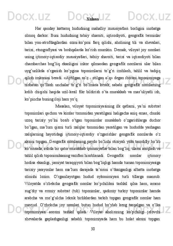 Xulosa
Har   qanday   kattaroq   hududning   mahalliy   xususiyatlari   borligini   inobatga
olmoq   darkor.   Buni   hududning   tabiiy   sharoiti,   iqtisodiyoti,   geografik   terminlar
bilan   yon-atrofdagilardan   ozmi-ko’pmi   farq   qilishi,   aholining   tili   va   shevalari,
tarixi,   etnografiyasi   va   boshqalarda   ko’rish   mumkin.   Demak,   viloyat   joy   nomlari
uning   ijtimoiy-iqtisodiy   xususiyatlari,   tabiiy   sharoiti,   tarixi   va   iqtisodiyoti   bilan
chambarchas   bog’liq   ekanligini   inkor   qilmasdan   geografik   nomlarni   ular   bilan
uyg’unlikda   o’rganish   ko’pgina   toponimlarni   to’g’ri   izohlash,   tahlil   va   tadqiq
qilish imkonini  beradi.  «Aytilgan  so’z - otilgan o’q» degan iborani  toponimiyaga
nisbatan   qo’llash   unchalar   to’g’ri   bo’lmasa   kerak,   sababi   geografik   nomlarning
kelib   chiqishi   haqida   uzil-kesil   fikr   bildirish   o’ta   murakkab   va   mas’uliyatli   ish,
ko’pincha buning iloji ham yo’q. 
Masalan,   viloyat   toponimiyasining   ilk   qatlami,   ya’ni   substrat
toponimlari  qachon va  kimlar  tomonidan yaratilgani  haligacha aniq emas,  chunki
uzoq   tarixiy   yo’lni   bosib   o’tgan   toponimlar   murakkab   o’zgarishlarga   duchor
bo’lgan,   ma’lum   qismi   turli   xalqlar   tomonidan   yaratilgan   va   hududda   yashagan
xalqlarning   hayotidagi   ijtimoiy-iqtisodiy   o’zgarishlar   geografik   nomlarda   o’z
aksini topgan. Geografik nomlarning paydo bo’lishi stixiyali yoki tasodifiy bo’lib
ko’rinsada, aslida bir qator murakkab qonuniyatlar bilan bog’liq, ularni aniqlash va
tahlil qilish toponimikaning vazifasi hisoblanadi. Geografik   nomlar   ijtimoiy
hodisa ekanligi, jamiyat taraqqiyoti bilan bog’liqligi hamda tuman toponimiyasiga
tarixiy   jarayonlar   ham   ma’lum   darajada   ta’sirini   o’tkazganligi   albatta   inobatga
olinishi   lozim.   O’rganilayotgan   hudud   oykonimiyasi   turli   tillarga   mansub.
Viloyatda   o’zbekcha   geografik   nomlar   ko’pchilikni   tashkil   qilsa   ham,   ammo
sug’diy   va   eroniy   substrat   (tub)   toponimlar,   qadimiy   turkiy   toponimlar   hamda
arabcha   va   mo’g’ulcha   leksik   birliklardan   tarkib   topgan   geografik   nomlar   ham
mavjud.   O’zbekcha   joy   nomlari   butun   hudud   bo’ylab   keng   tarqalgan   va   o’lka
toponimiyasi   asosini   tashkil   qiladi.   Viloyat   aholisining   ko’pchiligi   jelovchi
shevalarda   gaplashganligi   sababli   toponimiyada   ham   bu   holat   aksini   topgan.
30 