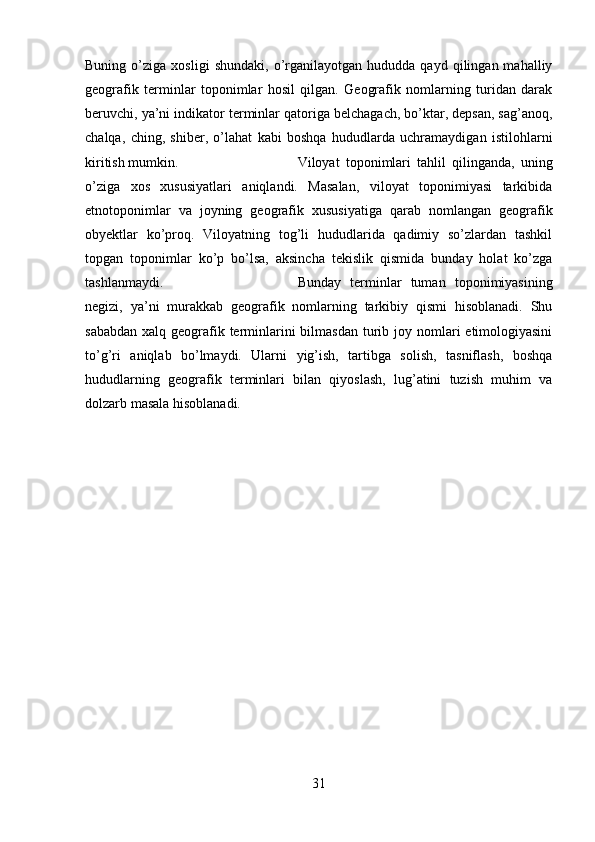 Buning   o’ziga   xosligi   shundaki,   o’rganilayotgan   hududda  qayd   qilingan  mahalliy
geografik   terminlar   toponimlar   hosil   qilgan.   Geografik   nomlarning   turidan   darak
beruvchi, ya’ni indikator terminlar qatoriga belchagach, bo’ktar, depsan, sag’anoq,
chalqa,   ching,   shiber,   o’lahat   kabi   boshqa   hududlarda   uchramaydigan   istilohlarni
kiritish mumkin.  Viloyat   toponimlari   tahlil   qilinganda,   uning
o’ziga   xos   xususiyatlari   aniqlandi.   Masalan,   viloyat   toponimiyasi   tarkibida
etnotoponimlar   va   joyning   geografik   xususiyatiga   qarab   nomlangan   geografik
obyektlar   ko’proq.   Viloyatning   tog’li   hududlarida   qadimiy   so’zlardan   tashkil
topgan   toponimlar   ko’p   bo’lsa,   aksincha   tekislik   qismida   bunday   holat   ko’zga
tashlanmaydi. Bunday   terminlar   tuman   toponimiyasining
negizi,   ya’ni   murakkab   geografik   nomlarning   tarkibiy   qismi   hisoblanadi.   Shu
sababdan  xalq geografik terminlarini  bilmasdan  turib joy nomlari  etimologiyasini
to’g’ri   aniqlab   bo’lmaydi.   Ularni   yig’ish,   tartibga   solish,   tasniflash,   boshqa
hududlarning   geografik   terminlari   bilan   qiyoslash,   lug’atini   tuzish   muhim   va
dolzarb masala hisoblanadi. 
31 