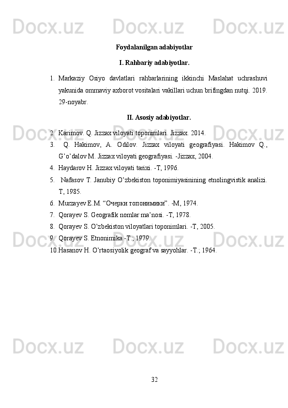 Foydalanilgan adabiyotlar
I. Rahbariy adabiyotlar.
1. Markaziy   Osiyo   davlatlari   rahbarlarining   ikkinchi   Maslahat   uchrashuvi
yakunida ommaviy axborot vositalari vakillari uchun brifingdan nutqi. 2019.
29-noyabr.
II. Asosiy adabiyotlar.
2. Karimov. Q. Jizzax viloyati toponimlari. Jizzax. 2014.
3.   Q.   Hakimov,   A.   Odilov.   Jizzax   viloyati   geografiyasi.   Hakimov   Q.,
G’o’dalov M. Jizzax viloyati geografiyasi. -Jizzax, 2004. 
4. Haydarov H. Jizzax viloyati tarixi. -T, 1996. 
5.   Nafasov T. Janubiy O’zbekiston  toponimiyasinining  etnolingvistik analizi.
T, 1985. 
6. Murzayev   E . M . “Очерки топонимики”. - M , 1974.
7. Qorayev S. Geografik nomlar ma’nosi. -T, 1978.
8. Qorayev S. O’zbekiston viloyatlari toponimlari. -T, 2005.
9. Qorayev S. Etnonimika -T.; 1979.
10. Hasanov H. O’rtaosiyolik geograf va sayyohlar. -T.; 1964.
32 