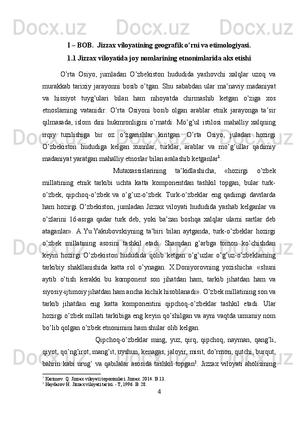 I – BOB.  Jizzax viloyatining geografik o’rni va etimologiyasi.
1.1 Jizzax viloyatida joy nomlarining etnonimlarida aks etishi
O’rta   Osiyo,   jumladan   O’zbekiston   hududida   yashovchi   xalqlar   uzoq   va
murakkab   tarixiy   jarayonni   bosib   o’tgan.   Shu   sababdan   ular   ma’naviy   madaniyat
va   hissiyot   tuyg’ulari   bilan   ham   nihoyatda   chirmashib   ketgan   o’ziga   xos
etnoslarning   vatanidir.   O’rta   Osiyoni   bosib   olgan   arablar   etnik   jarayonga   ta’sir
qilmasada,   islom   dini   hukmronligini   o’rnatdi.   Mo’g’ul   istilosi   mahalliy   xalqning
irqiy   tuzilishiga   bir   oz   o’zgarishlar   kiritgan.   O’rta   Osiyo,   juladan   hozirgi
O’zbekiston   hududiga   kelgan   xunnlar,   turklar,   arablar   va   mo’g’ullar   qadimiy
madaniyat yaratgan mahalliy etnoslar bilan aralashib ketganlar 1
. 
Mutaxassislarining   ta’kidlashicha,   «hozirgi   o’zbek
millatining   etnik   tarkibi   uchta   katta   komponentdan   tashkil   topgan,   bular   turk-
o’zbek,   qipchoq-o’zbek   va   o’g’uz-o’zbek.   Turk-o’zbeklar   eng   qadimgi   davrlarda
ham   hozirgi   O’zbekiston,   jumladan   Jizzax   viloyati   hududida   yashab   kelganlar   va
o’zlarini   16-asrga   qadar   turk   deb,   yoki   ba’zan   boshqa   xalqlar   ularni   sartlar   deb
ataganlar».   A.Yu.Yakubovskiyning   ta’biri   bilan   aytganda,   turk-o’zbeklar   hozirgi
o’zbek   millatining   asosini   tashkil   etadi.   Sharqdan   g’arbga   tomon   ko’chishdan
keyin   hozirgi   O’zbekiston   hududida   qolib   ketgan   o’g’uzlar   o’g’uz-o’zbeklarning
tarkibiy   shakllanishida   katta   rol   o’ynagan.   X.Doniyorovning   yozishicha:   «shuni
aytib   o’tish   kerakki   bu   komponent   son   jihatdan   ham,   tarkib   jihatdan   ham   va
siyosiy-ijtimoiy jihatdan ham ancha kichik hisoblanadi». O’zbek millatining son va
tarkib   jihatdan   eng   katta   komponentini   qipchoq-o’zbeklar   tashkil   etadi.   Ular
hozirgi o’zbek millati tarkibiga eng keyin qo’shilgan va ayni vaqtda umumiy nom
bo’lib qolgan o’zbek etnonimini ham shular olib kelgan. 
Qipchoq-o’zbeklar   ming,   yuz,   qirq,   qipchoq,   nayman,   qang’li,
qiyot, qo’ng’irot, mang’it, uyshun, kenagas, jaloyir, misit, do’rmon, qutchi, burqut,
bahrin   kabi   urug’   va   qabilalar   asosida   tashkil   topgan 2
.   Jizzax   viloyati   aholisining
1
 Karimov. Q. Jizzax viloyati toponimlari. Jizzax. 2014. B.13.
2
 Haydarov H. Jizzax viloyati tarixi. -T, 1996. B. 28.
4 