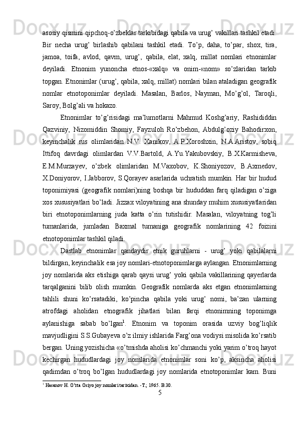 asosiy qismini qipchoq-o’zbeklar tarkibidagi qabila va urug’ vakillari tashkil etadi.
Bir   necha   urug’   birlashib   qabilani   tashkil   etadi.   To’p,   daha,   to’par,   shox,   tira,
jamoa,   toifa,   avlod,   qavm,   urug’,   qabila,   elat,   xalq,   millat   nomlari   etnonimlar
deyiladi.   Etnonim   yunoncha   etnos-«xalq»   va   onim-«nom»   so’zlaridan   tarkib
topgan. Etnonimlar (urug’, qabila, xalq, millat) nomlari bilan ataladigan geografik
nomlar   etnotoponimlar   deyiladi.   Masalan,   Barlos,   Nayman,   Mo’g’ol,   Taroqli,
Saroy, Bolg’ali va hokazo. 
Etnonimlar   to’g’risidagi   ma’lumotlarni   Mahmud   Koshg’ariy,   Rashididdin
Qazviniy,   Nizomiddin   Shomiy,   Fayzuloh   Ro’zbehon,   Abdulg’oziy   Bahodirxon,
keyinchalik   rus   olimlaridan   N.V.   Xanikov,   A.P.Xoroshxin,   N.A.Aristov,   sobiq
Ittifoq   davrdagi   olimlardan   V.V.Bartold,   A.Yu.Yakubovskiy,   B.X.Karmisheva,
E.M.Murzayev,   o’zbek   olimlaridan   M.Vaxobov,   K.Shoniyozov,   B.Axmedov,
X.Doniyorov,  I.Jabborov,  S.Qorayev  asarlarida  uchratish   mumkin.  Har  bir   hudud
toponimiyasi   (geografik   nomlari)ning   boshqa   bir   hududdan   farq   qiladigan   o’ziga
xos xususiyatlari bo’ladi. Jizzax viloyatining ana shunday muhim xususiyatlaridan
biri   etnotoponimlarning   juda   katta   o’rin   tutishidir.   Masalan,   viloyatning   tog’li
tumanlarida,   jumladan   Baxmal   tumaniga   geografik   nomlarining   42   foizini
etnotoponimlar tashkil qiladi. 
Dastlab   etnonimlar   qandaydir   etnik   guruhlarni   -   urug’   yoki   qabilalarni
bildirgan, keyinchalik esa joy nomlari-etnotoponimlarga aylangan. Etnonimlarning
joy  nomlarida  aks  etishiga   qarab   qaysi  urug’  yoki  qabila  vakillarining  qayerlarda
tarqalganini   bilib   olish   mumkin.   Geografik   nomlarda   aks   etgan   etnonimlarning
tahlili   shuni   ko’rsatadiki,   ko’pincha   qabila   yoki   urug’   nomi,   ba’zan   ularning
atrofdagi   aholidan   etnografik   jihatlari   bilan   farqi   etnonimning   toponimga
aylanishiga   sabab   bo’lgan 1
.   Etnonim   va   toponim   orasida   uzviy   bog’liqlik
mavjudligini S.S.Gubayeva o’z ilmiy ishlarida Farg’ona vodiysi misolida ko’rsatib
bergan. Uning yozishicha «o’tmishda aholisi ko’chmanchi yoki yarim o’troq hayot
kechirgan   hududlardagi   joy   nomlarida   etnonimlar   soni   ko’p,   aksincha   aholisi
qadimdan   o’troq   bo’lgan   hududlardagi   joy   nomlarida   etnotoponimlar   kam.   Buni
1
 Hasanov H. O’rta Osiyo joy nomlari tarixidan. -T.; 1965. B.30.
5 