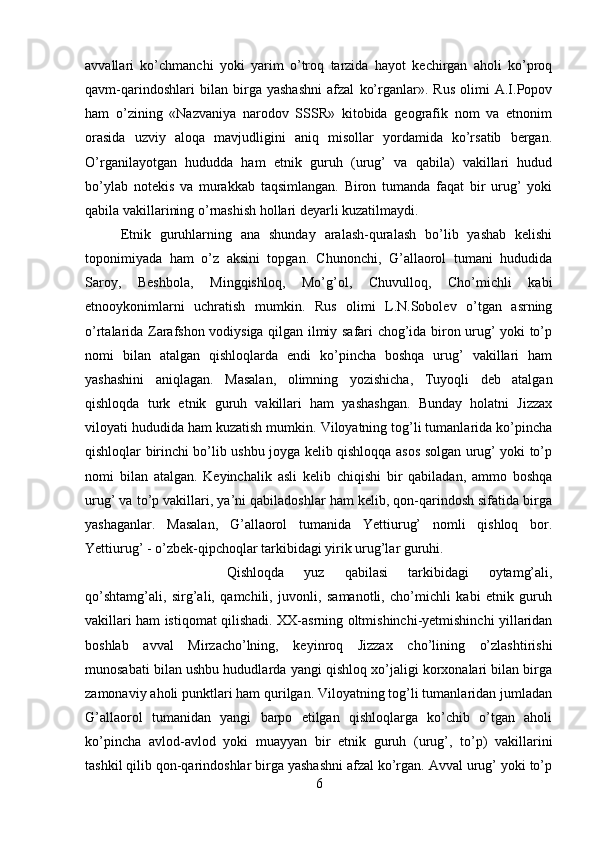 avvallari   ko’chmanchi   yoki   yarim   o’troq   tarzida   hayot   kechirgan   aholi   ko’proq
qavm-qarindoshlari   bilan   birga   yashashni   afzal   ko’rganlar».   Rus   olimi   A.I.Popov
ham   o’zining   «Nazvaniya   narodov   SSSR»   kitobida   geografik   nom   va   etnonim
orasida   uzviy   aloqa   mavjudligini   aniq   misollar   yordamida   ko’rsatib   bergan.
O’rganilayotgan   hududda   ham   etnik   guruh   (urug’   va   qabila)   vakillari   hudud
bo’ylab   notekis   va   murakkab   taqsimlangan.   Biron   tumanda   faqat   bir   urug’   yoki
qabila vakillarining o’rnashish hollari deyarli kuzatilmaydi. 
Etnik   guruhlarning   ana   shunday   aralash-quralash   bo’lib   yashab   kelishi
toponimiyada   ham   o’z   aksini   topgan.   Chunonchi,   G’allaorol   tumani   hududida
Saroy,   Beshbola,   Mingqishloq,   Mo’g’ol,   Chuvulloq,   Cho’michli   kabi
etnooykonimlarni   uchratish   mumkin.   Rus   olimi   L.N.Sobolev   o’tgan   asrning
o’rtalarida Zarafshon vodiysiga qilgan ilmiy safari chog’ida biron urug’ yoki to’p
nomi   bilan   atalgan   qishloqlarda   endi   ko’pincha   boshqa   urug’   vakillari   ham
yashashini   aniqlagan.   Masalan,   olimning   yozishicha,   Tuyoqli   deb   atalgan
qishloqda   turk   etnik   guruh   vakillari   ham   yashashgan.   Bunday   holatni   Jizzax
viloyati hududida ham kuzatish mumkin. Viloyatning tog’li tumanlarida ko’pincha
qishloqlar birinchi bo’lib ushbu joyga kelib qishloqqa asos solgan urug’ yoki to’p
nomi   bilan   atalgan.   Keyinchalik   asli   kelib   chiqishi   bir   qabiladan,   ammo   boshqa
urug’ va to’p vakillari, ya’ni qabiladoshlar ham kelib, qon-qarindosh sifatida birga
yashaganlar.   Masalan,   G’allaorol   tumanida   Yettiurug’   nomli   qishloq   bor.
Yettiurug’ - o’zbek-qipchoqlar tarkibidagi yirik urug’lar guruhi. 
Qishloqda   yuz   qabilasi   tarkibidagi   oytamg’ali,
qo’shtamg’ali,   sirg’ali,   qamchili,   juvonli,   samanotli,   cho’michli   kabi   etnik   guruh
vakillari ham istiqomat qilishadi. XX-asrning oltmishinchi-yetmishinchi yillaridan
boshlab   avval   Mirzacho’lning,   keyinroq   Jizzax   cho’lining   o’zlashtirishi
munosabati bilan ushbu hududlarda yangi qishloq xo’jaligi korxonalari bilan birga
zamonaviy aholi punktlari ham qurilgan. Viloyatning tog’li tumanlaridan jumladan
G’allaorol   tumanidan   yangi   barpo   etilgan   qishloqlarga   ko’chib   o’tgan   aholi
ko’pincha   avlod-avlod   yoki   muayyan   bir   etnik   guruh   (urug’,   to’p)   vakillarini
tashkil qilib qon-qarindoshlar birga yashashni afzal ko’rgan. Avval urug’ yoki to’p
6 