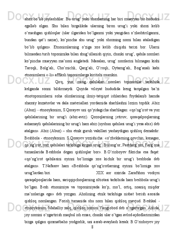 shox bo’lib joylashdilar. Bu urug’ yoki shoxlarning har biri muayyan bir hududni
egallab   olgan.   Shu   bilan   birgalikda   ularning   biron   urug’i   yoki   shoxi   kelib
o’rnashgan   qishloqlar   (ular   ilgaridan   bo’lganmi   yoki   yangidan   o’zlashtirilganmi,
bundan   qat’i   nazar),   ko’pincha   shu   urug’   yoki   shoxning   nomi   bilan   ataladigan
bo’lib   qolgan».   Etnonimlarning   o’ziga   xos   kelib   chiqishi   tarixi   bor.   Ularni
bilmasdan turib toponimika bilan shug’ullanish qiyin, chunki urug’, qabila nomlari
ko’pincha   muayyan   ma’noni   anglatadi.   Masalan,   urug’   nomlarini   bilmagan   kishi
Taroqli,   Bolg’ali,   Cho’michli,   Qarg’ali,   O’roqli,   Oytamg’ali,   Bog’anali   kabi
etnonimlarni «-li» affiksli toponimlarga kiritishi mumkin. 
Qirq,   yuz,   ming   qabilalari   nomlari   toponimlar   tarkibida
kelganda   sonni   bildirmaydi.   Quyida   viloyat   hududida   keng   tarqalgan   ba’zi
etnotoponimlarni   soha   olimlarining   ilmiy-tatqiqot   ishlaridan   foydalanib   hamda
shaxsiy kuzatuvlar va dala materiallari yordamida sharhlashni  lozim topdik. Abiz
(Abuz) - etnooykonim, S.Qorayev uni qo’yidagicha sharhlagan: «qo’ng’irot va yuz
qabilalarining   bir   urug’i   (abiz-aviz).   Qozoqlarning   jetiruv,   qoraqalpoqlarning
ashamayli qabilalarining bir urug’i ham abiz (uyshun qabilasi urug’i yesa abis) deb
atalgan». Abiz (Abuz) – shu etnik guruh vakillari yashaydigan  qishloq demakdir.
Beshbola - etnooykonim. S.Qorayev yozishicha: «o’zbeklarning qovchin, kenagas,
qo’ng’irot, yuz qabilalari tarkibiga kirgan urug’. Bulung’ur, Pastdarg’om, Farg’ona
tumanlarida   Beshbola   degan   qishloqlar   bor».   B.O’rinboyev   fikricha   esa   faqat:
«qo’ng’irot   qabilasini   oyinni   bo’limiga   xos   kichik   bir   urug’i   beshbola   deb
atalgan».   T.Nafasov   ham   «Beshbola   qo’ng’irotlarning   oyinni   bo’limiga   xos
urug’lardan biri.  XIX   asr   oxirida   Zarafshon   vodiysi
qaraqalpoqlarida ham, sariqqipchoqlarning oltiotasi tarkibida ham beshbola urug’i
bo’lgan.   Besh   etnonimiya   va   toponimiyada   ko’p,   mo’l,   ortiq,   noaniq   miqdor
ma’nolariga   ega»   deb   yozgan.   Aholining   etnik   tarkibiga   nisbat   berish   asosida
qishloq   nomlangan.   Forish   tumanida   shu   nom   bilan   qishloq   mavjud.   Beshkal   -
etnooykonim. Mahalliy xalq, qishloq nomini Yangiobod deb o’zgartirgan. Aslida,
joy nomini o’zgartirish maqbul ish emas, chunki ular o’tgan avlod-ajdodlarimizdan
bizga   qolgan   qimmatbaho   yodgorlik,   uni   asrab-avaylash   kerak.   B.O’rinboyev   joy
8 