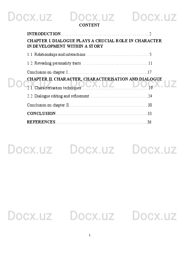 CONTENT 
INTRODUCTION ………………………………………………………2  
CHAPTER I. DIALOGUE PLAYS A CRUCIAL ROLE IN CHARACTER 
IN DEVELOPMENT WITHIN A STORY 
1.1. Relationships and interactions ………………………………..…..…5 
1.2. Revealing personality traits ……………………………………..….11 
Conclusion on chapter I………….……………………………………...17 
CHAPTER II. CHARACTER, CHARACTERISATION AND DIALOGUE 
2.1. Characterisation techniques ……………………………..………….19 
2.2. Dialogue editing and refinement………………………..…………..24 
Conclusion on chapter II………..……….…..…………………………..30 
CONCLUSION ……………………………………………………..….33 
REFERENCES ………………………………………………………...36  
   
         
   
1  
  