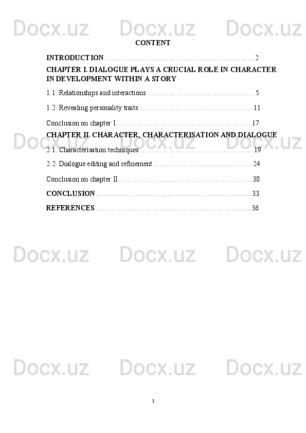 CONTENT 
INTRODUCTION ………………………………………………………2  
CHAPTER I. DIALOGUE PLAYS A CRUCIAL ROLE IN CHARACTER 
IN DEVELOPMENT WITHIN A STORY 
1.1. Relationships and interactions ………………………………..…..…5 
1.2. Revealing personality traits ……………………………………..….11 
Conclusion on chapter I………….……………………………………...17 
CHAPTER II. CHARACTER, CHARACTERISATION AND DIALOGUE 
2.1. Characterisation techniques ……………………………..………….19 
2.2. Dialogue editing and refinement………………………..…………..24 
Conclusion on chapter II………..……….…..…………………………..30 
CONCLUSION ……………………………………………………..….33 
REFERENCES ………………………………………………………...36  
   
         
   
1