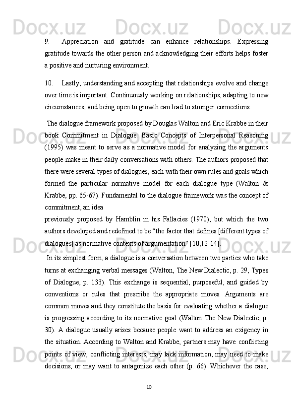 9. Appreciation   and   gratitude   can   enhance   relationships.   Expressing
gratitude towards the other person and acknowledging their efforts helps foster
a positive and nurturing environment. 
10. Lastly, understanding and accepting that relationships evolve and change
over time is important. Continuously working on relationships, adapting to new
circumstances, and being open to growth can lead to stronger connections. 
 The dialogue framework proposed by Douglas Walton and Eric Krabbe in their
book   Commitment   in   Dialogue:   Basic   Concepts   of   Interpersonal   Reasoning
(1995)   was   meant   to   serve   as   a   normative   model   for   analyzing   the   arguments
people make in their daily conversations with others. The authors proposed that
there were several types of dialogues, each with their own rules and goals which
formed   the   particular   normative   model   for   each   dialogue   type   (Walton   &
Krabbe, pp. 65-67). Fundamental to the dialogue framework was the concept of
commitment, an idea 
previously   proposed   by   Hamblin   in   his   Fallacies   (1970),   but   which   the   two
authors developed and redefined to be “the factor that defines [different types of
dialogues] as normative contexts of argumentation” [10,12-14].
 In its simplest form, a dialogue is a conversation between two parties who take
turns at exchanging verbal messages (Walton, The New Dialectic, p. 29, Types
of   Dialogue,   p.   133).   This   exchange   is   sequential,   purposeful,   and   guided   by
conventions   or   rules   that   prescribe   the   appropriate   moves.   Arguments   are
common moves and they constitute the basis for evaluating whether a dialogue
is   progressing   according   to   its   normative   goal   (Walton   The   New   Dialectic,   p.
30).   A   dialogue   usually   arises   because   people   want   to   address   an   exigency   in
the  situation.  According  to  Walton  and  Krabbe,  partners  may  have   conflicting
points  of   view,  conflicting  interests,  may  lack  information,  may   need  to  make
decisions,   or   may   want   to   antagonize   each   other   (p.   66).   Whichever   the   case,
10  
  