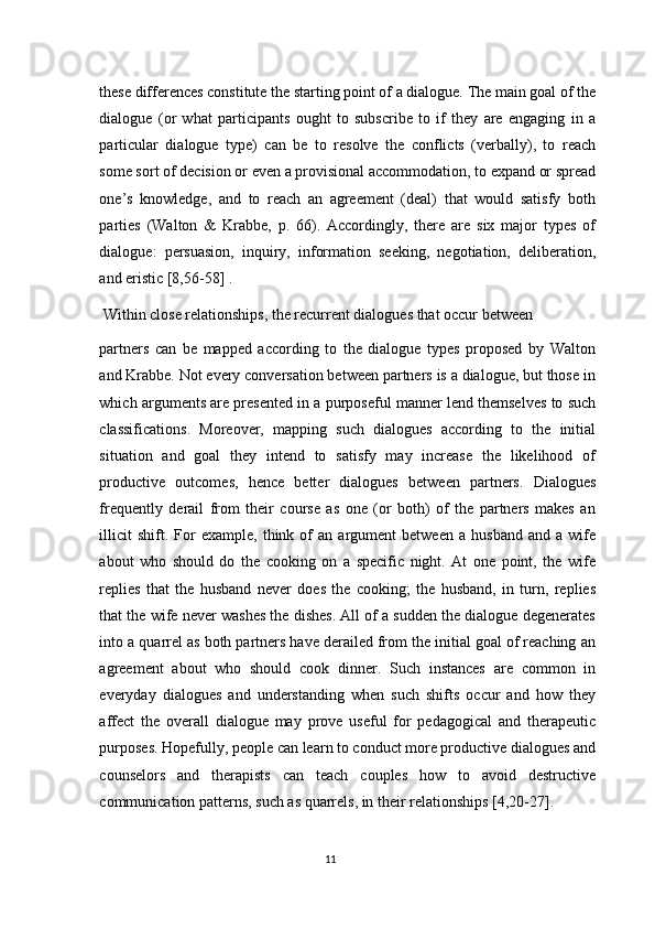 these differences constitute the starting point of a dialogue. The main goal of the
dialogue   (or   what   participants   ought   to   subscribe   to   if   they   are   engaging   in   a
particular   dialogue   type)   can   be   to   resolve   the   conflicts   (verbally),   to   reach
some sort of decision or even a provisional accommodation, to expand or spread
one’s   knowledge,   and   to   reach   an   agreement   (deal)   that   would   satisfy   both
parties   (Walton   &   Krabbe,   p.   66).   Accordingly,   there   are   six   major   types   of
dialogue:   persuasion,   inquiry,   information   seeking,   negotiation,   deliberation,
and eristic [8,56-58] . 
 Within close relationships, the recurrent dialogues that occur between 
partners   can   be   mapped   according   to   the   dialogue   types   proposed   by   Walton
and Krabbe. Not every conversation between partners is a dialogue, but those in
which arguments are presented in a purposeful manner lend themselves to such
classifications.   Moreover,   mapping   such   dialogues   according   to   the   initial
situation   and   goal   they   intend   to   satisfy   may   increase   the   likelihood   of
productive   outcomes,   hence   better   dialogues   between   partners.   Dialogues
frequently   derail   from   their   course   as   one   (or   both)   of   the   partners   makes   an
illicit   shift.  For   example,   think  of   an  argument   between   a   husband   and   a   wife
about   who   should   do   the   cooking   on   a   specific   night.   At   one   point,   the   wife
replies   that   the   husband   never   does   the   cooking;   the   husband,   in   turn,   replies
that the wife never washes the dishes. All of a sudden the dialogue degenerates
into a quarrel as both partners have derailed from the initial goal of reaching an
agreement   about   who   should   cook   dinner.   Such   instances   are   common   in
everyday   dialogues   and   understanding   when   such   shifts   occur   and   how   they
affect   the   overall   dialogue   may   prove   useful   for   pedagogical   and   therapeutic
purposes. Hopefully, people can learn to conduct more productive dialogues and
counselors   and   therapists   can   teach   couples   how   to   avoid   destructive
communication patterns, such as quarrels, in their relationships [4,20-27]. 
11  
  