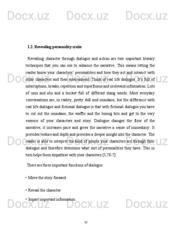   
  1.2. Revealing personality traits 
  Revealing   character   through   dialogue   and   action   are   two   important   literary
techniques   that   you   can   use   to   enhance   the   narrative.   This   means   letting   the
reader  know   your  characters’  personalities   and  how  they  act  and   interact  with
other  characters  and their  environment. Think of  real  life dialogue. It’s full  of
interruptions, breaks, repetition and superfluous and irrelevant information. Lots
of   ums   and   ahs   and   a   bucket   full   of   different   slang   words.   Most   everyday
conversations   are,   in   reality,   pretty   dull   and   mundane,   but   the   difference   with
real life dialogue and fictional dialogue is that with fictional dialogue you have
to   cut   out   the   mundane,   the   waffle   and   the   boring   bits   and   get   to   the   very
essence   of   your   characters   and   story.   Dialogue   changes   the   flow   of   the
narrative;   it   increases   pace   and   gives   the   narrative   a   sense   of   immediacy.   It
provides texture and depth and provides a deeper insight into the character. The
reader  is   able  to  interpret  the  kind  of   people  your   characters  are  through  their
dialogue  and   therefore   determine   what   sort   of   personalities   they  have.   This   in
turn helps them empathise with your characters [5,78-7]. 
 There are three important functions of dialogue: 
• Move the story forward 
• Reveal the character 
• Impart important information 
12  
  
