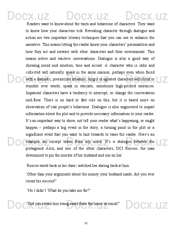   Readers want to know about the traits and behaviour of characters. They want
to   know   how   your   characters   tick.   Revealing   character   through   dialogue   and
action   are   two   important   literary   techniques   that   you   can   use   to   enhance   the
narrative. This means letting the reader know your characters’ personalities and
how   they   act   and   interact   with   other   characters   and   their   environment.   This
means   active   and   reactive   conversations.   Dialogue   is   also   a   good   way   of
showing   mood   and   emotion,   tone   and   accent.   A   character   who   is   calm   and
collected   will   naturally   speak   in   the   same   manner,   perhaps   even   when   faced
with a dramatic, pressurized situation. Angry or agitated characters will shout or
stumble   over   words,   speak   in   staccato,   sometimes   high-pitched   sentences.
Impatient   characters   have   a   tendency   to   interrupt,   or   change   the   conversation
mid-flow.   There   is   no   hard   or   fast   rule   on   this,   but   it   is   based   more   on
observation   of   real   people’s   behaviour.   Dialogue   is   also   engineered   to   impart
information about the plot and to provide necessary information to your reader.
It’s an important way to show, not tell your reader what’s happening, or might
happen   –   perhaps   a   big   event   in   the   story,   a   turning   point   in   the   plot   or   a
significant   event   that   you   want   to   hint   towards   to   tease   the   reader.   Here’s   an
example,   an   excerpt   taken   from   my   novel.   It’s   a   dialogue   between   the
protagonist   Alex,   and   one   of   the   other   characters,   DCI   Roscoe,   the   man
determined to pin the murder of her husband and son on her: 
 Roscoe eased back in his chair; watched her staring back at him. 
‘Other than your arguments about the money your husband made, did you ever
resent his success?’ 
 ‘No I didn’t. What do you take me for?’ 
 ‘Did you resent him being away from the home so much?’ 
13  
  