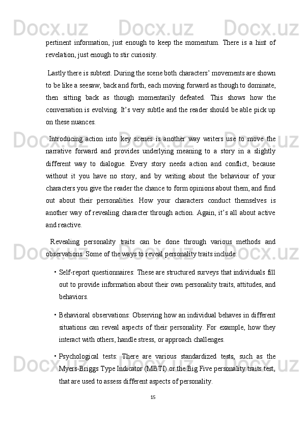 pertinent   information,   just   enough   to   keep   the   momentum.   There   is   a   hint   of
revelation, just enough to stir curiosity. 
 Lastly there is subtext. During the scene both characters’ movements are shown
to be like a seesaw, back and forth, each moving forward as though to dominate,
then   sitting   back   as   though   momentarily   defeated.   This   shows   how   the
conversation is evolving. It’s very subtle and the reader should be able pick up
on these nuances. 
  Introducing   action   into   key   scenes   is   another   way   writers   use   to   move   the
narrative   forward   and   provides   underlying   meaning   to   a   story   in   a   slightly
different   way   to   dialogue.   Every   story   needs   action   and   conflict,   because
without   it   you   have   no   story,   and   by   writing   about   the   behaviour   of   your
characters you give the reader the chance to form opinions about them, and find
out   about   their   personalities.   How   your   characters   conduct   themselves   is
another   way  of  revealing  character  through  action.  Again,  it’s  all  about  active
and reactive. 
  Revealing   personality   traits   can   be   done   through   various   methods   and
observations.  Some of the ways to reveal personality traits include: 
• Self-report questionnaires: These are structured surveys that individuals fill
out to provide information about their own personality traits, attitudes, and
behaviors. 
• Behavioral observations: Observing how an individual behaves in different
situations   can   reveal   aspects   of   their   personality.   For   example,   how   they
interact with others, handle stress, or approach challenges. 
• Psychological   tests:   There   are   various   standardized   tests,   such   as   the
Myers-Briggs Type Indicator (MBTI) or the Big Five personality traits test,
that are used to assess different aspects of personality. 
15  
  