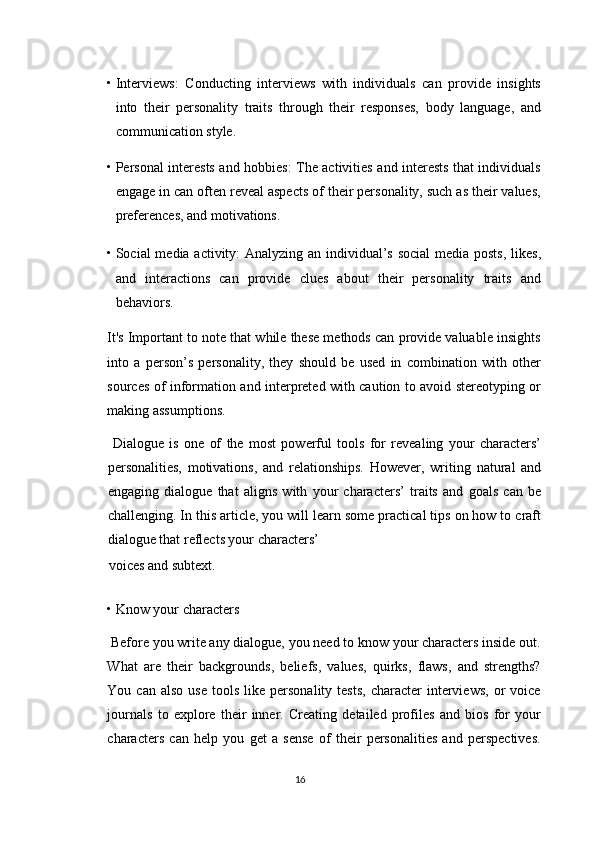 • Interviews:   Conducting   interviews   with   individuals   can   provide   insights
into   their   personality   traits   through   their   responses,   body   language,   and
communication style. 
• Personal interests and hobbies: The activities and interests that individuals
engage in can often reveal aspects of their personality, such as their values,
preferences, and motivations. 
• Social media activity: Analyzing an individual’s social  media posts, likes,
and   interactions   can   provide   clues   about   their   personality   traits   and
behaviors. 
It's Important to note that while these methods can provide valuable insights
into   a   person’s   personality,   they   should   be   used   in   combination   with   other
sources of information and interpreted with caution to avoid stereotyping or
making assumptions. 
  Dialogue   is   one   of   the   most   powerful   tools   for   revealing   your   characters’
personalities,   motivations,   and   relationships.   However,   writing   natural   and
engaging   dialogue   that   aligns   with   your   characters’   traits   and   goals   can   be
challenging. In this article, you will learn some practical tips on how to craft
dialogue that reflects your characters’ 
voices and subtext. 
• Know your characters 
 Before you write any dialogue, you need to know your characters inside out.
What   are   their   backgrounds,   beliefs,   values,   quirks,   flaws,   and   strengths?
You  can  also   use  tools   like  personality  tests,   character   interviews,  or   voice
journals   to   explore   their   inner.   Creating   detailed   profiles   and   bios   for   your
characters   can   help   you   get   a   sense   of   their   personalities   and   perspectives.
16  
  
