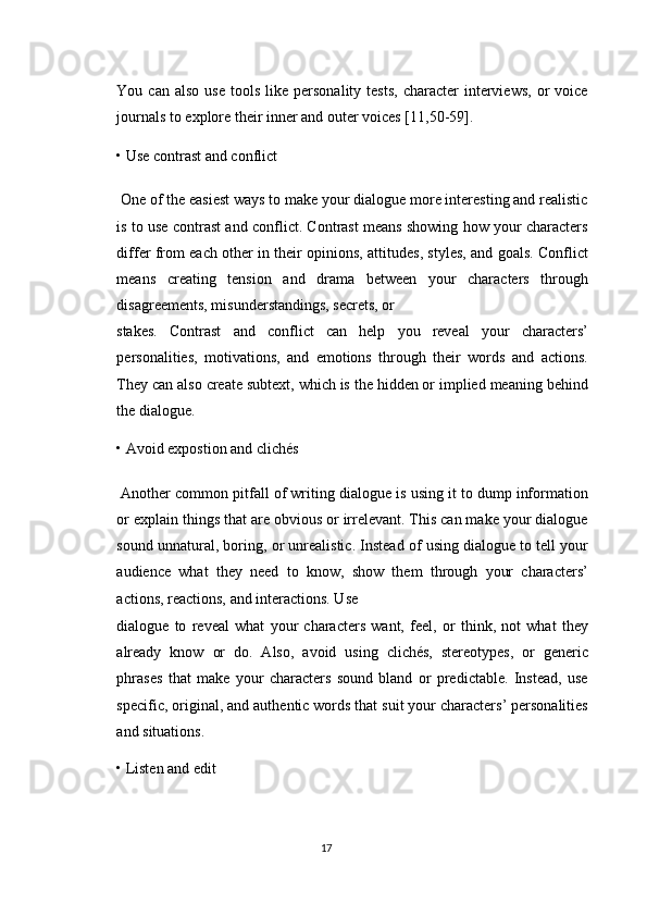 You  can  also   use  tools   like  personality  tests,   character   interviews,  or   voice
journals to explore their inner and outer voices [11,50-59]. 
• Use contrast and conflict 
 One of the easiest ways to make your dialogue more interesting and realistic
is to use contrast and conflict. Contrast means showing how your characters
differ from each other in their opinions, attitudes, styles, and goals. Conflict
means   creating   tension   and   drama   between   your   characters   through
disagreements, misunderstandings, secrets, or 
stakes.   Contrast   and   conflict   can   help   you   reveal   your   characters’
personalities,   motivations,   and   emotions   through   their   words   and   actions.
They can also create subtext, which is the hidden or implied meaning behind
the dialogue. 
• Avoid expostion and clichés 
 Another common pitfall of writing dialogue is using it to dump information
or explain things that are obvious or irrelevant. This can make your dialogue
sound unnatural, boring, or unrealistic. Instead of using dialogue to tell your
audience   what   they   need   to   know,   show   them   through   your   characters’
actions, reactions, and interactions. Use 
dialogue   to   reveal   what   your   characters   want,   feel,   or   think,   not   what   they
already   know   or   do.   Also,   avoid   using   clichés,   stereotypes,   or   generic
phrases   that   make   your   characters   sound   bland   or   predictable.   Instead,   use
specific, original, and authentic words that suit your characters’ personalities
and situations. 
• Listen and edit 
17  
  