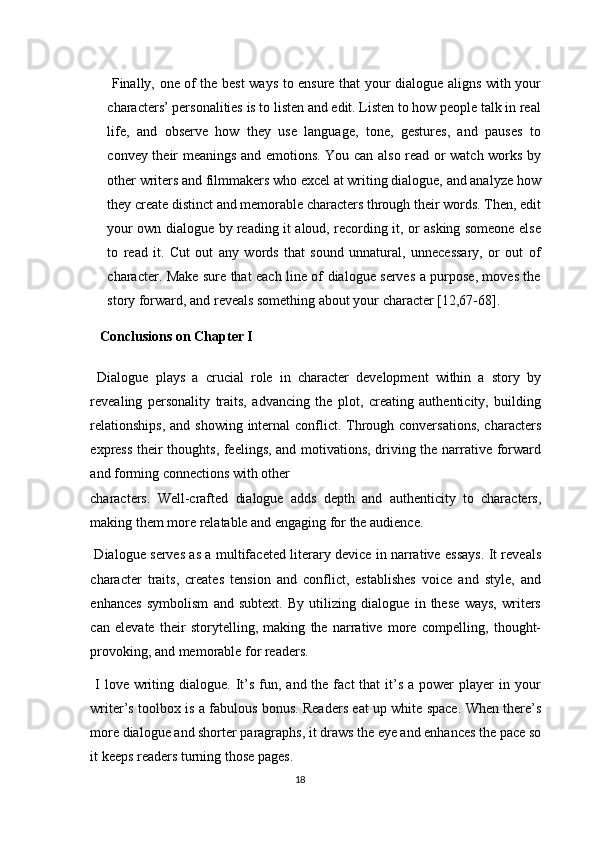   Finally, one of the best ways to ensure that your dialogue aligns with your
characters’ personalities is to listen and edit. Listen to how people talk in real
life,   and   observe   how   they   use   language,   tone,   gestures,   and   pauses   to
convey their meanings and emotions. You can also read or watch works by
other writers and filmmakers who excel at writing dialogue, and analyze how
they create distinct and memorable characters through their words. Then, edit
your own dialogue by reading it aloud, recording it, or asking someone else
to   read   it.   Cut   out   any   words   that   sound   unnatural,   unnecessary,   or   out   of
character. Make sure that each line of dialogue serves a purpose, moves the
story forward, and reveals something about your character [12,67-68]. 
     Conclusions on Chapter I 
  Dialogue   plays   a   crucial   role   in   character   development   within   a   story   by
revealing   personality   traits,   advancing   the   plot,   creating   authenticity,   building
relationships,  and showing internal  conflict. Through conversations,  characters
express their thoughts, feelings, and motivations, driving the narrative forward
and forming connections with other 
characters.   Well-crafted   dialogue   adds   depth   and   authenticity   to   characters,
making them more relatable and engaging for the audience. 
  Dialogue serves as a multifaceted literary device in narrative essays. It reveals
character   traits,   creates   tension   and   conflict,   establishes   voice   and   style,   and
enhances   symbolism   and   subtext.   By   utilizing   dialogue   in   these   ways,   writers
can   elevate   their   storytelling,   making   the   narrative   more   compelling,   thought-
provoking, and memorable for readers. 
  I  love  writing  dialogue.  It’s  fun,  and the  fact  that   it’s  a  power  player   in  your
writer’s toolbox is a fabulous bonus. Readers eat up white space. When there’s
more dialogue and shorter paragraphs, it draws the eye and enhances the pace so
it keeps readers turning those pages. 
18  
  