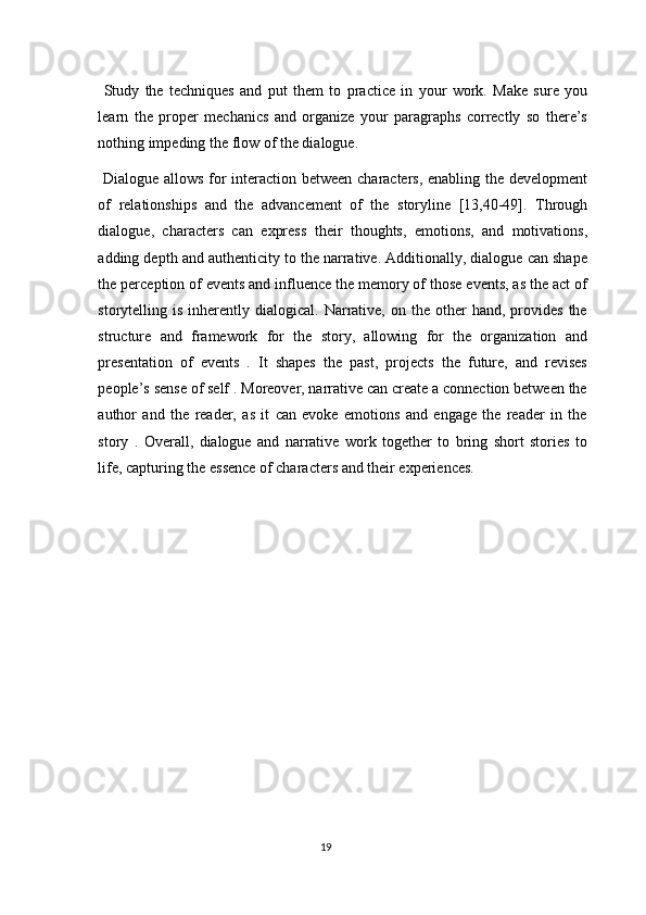   Study   the   techniques   and   put   them   to   practice   in   your   work.   Make   sure   you
learn   the   proper   mechanics   and   organize   your   paragraphs   correctly   so   there’s
nothing impeding the flow of the dialogue. 
  Dialogue allows for interaction between characters, enabling the development
of   relationships   and   the   advancement   of   the   storyline   [13,40-49].   Through
dialogue,   characters   can   express   their   thoughts,   emotions,   and   motivations,
adding depth and authenticity to the narrative. Additionally, dialogue can shape
the perception of events and influence the memory of those events, as the act of
storytelling  is  inherently  dialogical.  Narrative,  on  the   other  hand,  provides   the
structure   and   framework   for   the   story,   allowing   for   the   organization   and
presentation   of   events   .   It   shapes   the   past,   projects   the   future,   and   revises
people’s sense of self . Moreover, narrative can create a connection between the
author   and   the   reader,   as   it   can   evoke   emotions   and   engage   the   reader   in   the
story   .   Overall,   dialogue   and   narrative   work   together   to   bring   short   stories   to
life, capturing the essence of characters and their experiences. 
 
 
19  
  