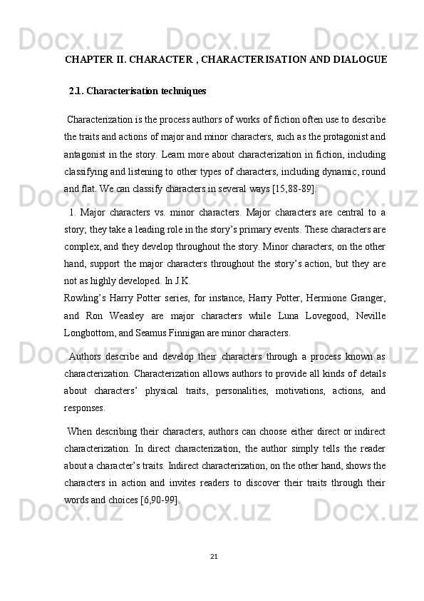 CHAPTER II. CHARACTER , CHARACTERISATION AND DIALOGUE
  2.1. Characterisation techniques 
 Characterization is the process authors of works of fiction often use to describe
the traits and actions of major and minor characters, such as the protagonist and
antagonist  in the story. Learn more about  characterization in fiction, including
classifying and listening to other types of characters, including dynamic, round
and flat. We can classify characters in several ways [15,88-89]. 
  1.   Major   characters   vs.   minor   characters.   Major   characters   are   central   to   a
story; they take a leading role in the story’s primary events. These characters are
complex, and they develop throughout the story. Minor characters, on the other
hand,   support   the   major   characters   throughout   the   story’s   action,   but   they   are
not as highly developed. In J.K. 
Rowling’s   Harry   Potter   series,   for   instance,   Harry   Potter,   Hermione   Granger,
and   Ron   Weasley   are   major   characters   while   Luna   Lovegood,   Neville
Longbottom, and Seamus Finnigan are minor characters. 
  Authors   describe   and   develop   their   characters   through   a   process   known   as
characterization. Characterization allows authors to provide all kinds of details
about   characters’   physical   traits,   personalities,   motivations,   actions,   and
responses. 
  When   describing   their   characters,   authors   can   choose   either   direct   or   indirect
characterization.   In   direct   characterization,   the   author   simply   tells   the   reader
about a character’s traits. Indirect characterization, on the other hand, shows the
characters   in   action   and   invites   readers   to   discover   their   traits   through   their
words and choices [6,90-99]. 
21  
  