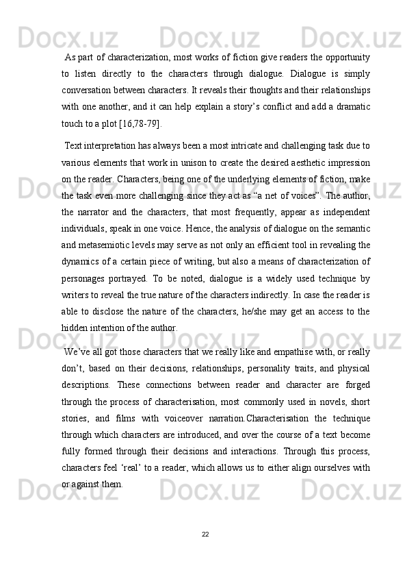   As part of characterization, most works of fiction give readers the opportunity
to   listen   directly   to   the   characters   through   dialogue.   Dialogue   is   simply
conversation between characters. It reveals their thoughts and their relationships
with one another, and it can help explain a story’s conflict and add a dramatic
touch to a plot [16,78-79]. 
 Text interpretation has always been a most intricate and challenging task due to
various elements that work in unison to create the desired aesthetic impression
on the reader. Characters, being one of the underlying elements of fiction, make
the task even more challenging since they act as “a net of voices”. The author,
the   narrator   and   the   characters,   that   most   frequently,   appear   as   independent
individuals, speak in one voice. Hence, the analysis of dialogue on the semantic
and metasemiotic levels may serve as not only an efficient tool in revealing the
dynamics of a certain piece of writing, but also a means of characterization of
personages   portrayed.   To   be   noted,   dialogue   is   a   widely   used   technique   by
writers to reveal the true nature of the characters indirectly. In case the reader is
able   to   disclose   the   nature   of   the   characters,   he/she   may   get   an   access   to   the
hidden intention of the author. 
 We’ve all got those characters that we really like and empathise with, or really
don’t,   based   on   their   decisions,   relationships,   personality   traits,   and   physical
descriptions.   These   connections   between   reader   and   character   are   forged
through   the   process   of   characterisation,   most   commonly   used   in   novels,   short
stories,   and   films   with   voiceover   narration.Characterisation   the   technique
through which characters are introduced, and over the course of a text become
fully   formed   through   their   decisions   and   interactions.   Through   this   process,
characters feel ‘real’ to a reader, which allows us to either align ourselves with
or against them. 
22  
  