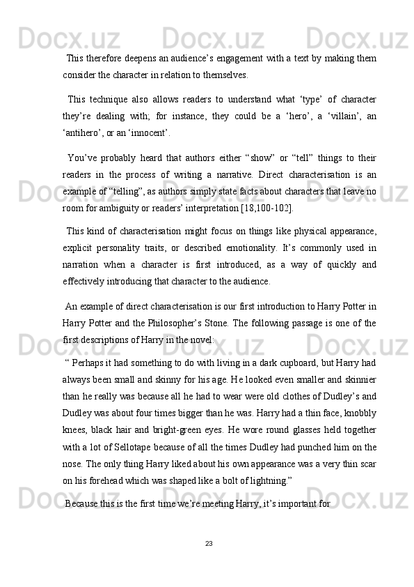   This therefore deepens an audience’s engagement with a text by making them
consider the character in relation to themselves. 
  This   technique   also   allows   readers   to   understand   what   ‘type’   of   character
they’re   dealing   with;   for   instance,   they   could   be   a   ‘hero’,   a   ‘villain’,   an
‘antihero’, or an ‘innocent’. 
  You’ve   probably   heard   that   authors   either   “show”   or   “tell”   things   to   their
readers   in   the   process   of   writing   a   narrative.   Direct   characterisation   is   an
example of “telling”, as authors simply state facts about characters that leave no
room for ambiguity or readers’ interpretation [18,100-102]. 
  This   kind   of   characterisation   might   focus   on   things   like   physical   appearance,
explicit   personality   traits,   or   described   emotionality.   It’s   commonly   used   in
narration   when   a   character   is   first   introduced,   as   a   way   of   quickly   and
effectively introducing that character to the audience. 
 An example of direct characterisation is our first introduction to Harry Potter in
Harry Potter and the Philosopher’s Stone. The following passage is one of the
first descriptions of Harry in the novel: 
 “ Perhaps it had something to do with living in a dark cupboard, but Harry had
always been small and skinny for his age. He looked even smaller and skinnier
than he really was because all he had to wear were old clothes of Dudley’s and
Dudley was about four times bigger than he was. Harry had a thin face, knobbly
knees,   black   hair   and   bright-green   eyes.   He   wore   round   glasses   held   together
with a lot of Sellotape because of all the times Dudley had punched him on the
nose. The only thing Harry liked about his own appearance was a very thin scar
on his forehead which was shaped like a bolt of lightning.” 
 Because this is the first time we’re meeting Harry, it’s important for 
23  
  