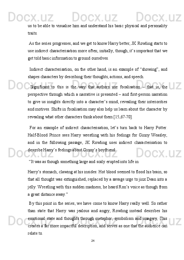 us to be able to visualise him and understand his basic physical and personality
traits. 
 As the series progresses, and we get to know Harry better, JK Rowling starts to
use indirect characterisation more often; initially, though, it’s important that we
get told basic information to ground ourselves. 
  Indirect  characterisation,  on  the   other  hand,  is   an  example  of   “showing”,   and
shapes characters by describing their thoughts, actions, and speech. 
  Significant   to   this   is   the   way   that   authors   use   focalisation   –   that   is,   the
perspective through which a narrative is presented – and first-person narration
to give us insights directly into a character’s mind, revealing their  interiorities
and motives. Shifts in focalisation may also help us learn about the character by
revealing what other characters think about them [15,67-70]. 
  For   an   example   of   indirect   characterisation,   let’s   turn   back   to   Harry   Potter.
Half-Blood   Prince   sees   Harry   wrestling   with   his   feelings   for   Ginny   Weasley,
and   in   the   following   passage,   JK   Rowling   uses   indirect   characterisation   to
describe Harry’s feelings about Ginny’s boyfriend: 
 “It was as though something large and scaly erupted into life in 
Harry’s stomach, clawing at his insides: Hot blood seemed to flood his brain, so
that all thought was extinguished, replaced by a savage urge to jinx Dean into a
jelly. Wrestling with this sudden madness, he heard Ron’s voice as though from
a great distance away.” 
 By this point in the series, we have come to know Harry really well. So rather
than   state   that   Harry   was   jealous   and   angry,   Rowling   instead   describes   his
emotional   state  and   thoughts   through  metaphor,  symbolism   and  imagery.  This
creates a far more impactful description, and serves as one that the audience can
relate to. 
24  
  