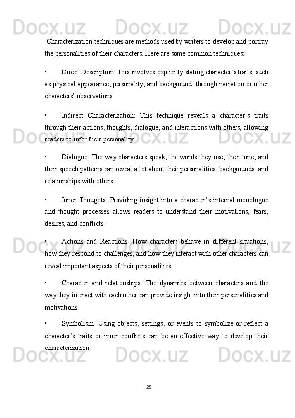  Characterization techniques are methods used by writers to develop and portray
the personalities of their characters.  Here are some common techniques: 
• Direct Description: This involves explicitly stating character’s traits, such
as physical appearance, personality, and background, through narration or other
characters’ observations. 
• Indirect   Characterization:   This   technique   reveals   a   character’s   traits
through their actions, thoughts, dialogue, and interactions with others, allowing
readers to infer their personality. 
• Dialogue: The way characters speak,  the words they use,  their  tone, and
their speech patterns can reveal a lot about their personalities, backgrounds, and
relationships with others. 
• Inner   Thoughts:   Providing   insight   into   a   character’s   internal   monologue
and   thought   processes   allows   readers   to   understand   their   motivations,   fears,
desires, and conflicts. 
• Actions   and   Reactions:   How   characters   behave   in   different   situations,
how they respond to challenges, and how they interact with other characters can
reveal important aspects of their personalities. 
• Character   and   relationships:   The   dynamics   between   characters   and   the
way they interact with each other can provide insight into their personalities and
motivations. 
• Symbolism:   Using   objects,   settings,   or   events   to   symbolize   or   reflect   a
character’s   traits   or   inner   conflicts   can   be   an   effective   way   to   develop   their
characterization. 
25  
  