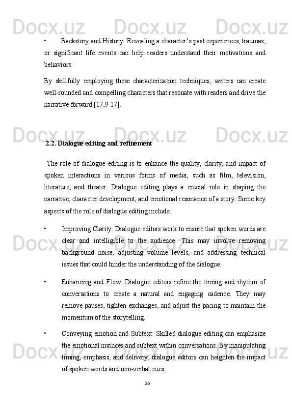• Backstory and History: Revealing a character’s past experiences, traumas,
or   significant   life   events   can   help   readers   understand   their   motivations   and
behaviors. 
By   skillfully   employing   these   characterization   techniques,   writers   can   create
well-rounded and compelling characters that resonate with readers and drive the
narrative forward [17,9-17]. 
 
  2.2. Dialogue editing and refinement 
  The   role   of   dialogue   editing   is   to   enhance   the   quality,   clarity,   and   impact   of
spoken   interactions   in   various   forms   of   media,   such   as   film,   television,
literature,   and   theater.   Dialogue   editing   plays   a   crucial   role   in   shaping   the
narrative, character development, and emotional resonance of a story. Some key
aspects of the role of dialogue editing include: 
• Improving Clarity: Dialogue editors work to ensure that spoken words are
clear   and   intelligible   to   the   audience.   This   may   involve   removing
background   noise,   adjusting   volume   levels,   and   addressing   technical
issues that could hinder the understanding of the dialogue. 
• Enhancing   and   Flow:   Dialogue   editors   refine   the   timing   and   rhythm   of
conversations   to   create   a   natural   and   engaging   cadence.   They   may
remove pauses, tighten exchanges, and adjust  the pacing to maintain the
momentum of the storytelling. 
• Conveying emotion and Subtext: Skilled dialogue editing can emphasize
the emotional nuances and subtext within conversations. By manipulating
timing, emphasis, and delivery, dialogue editors can heighten the impact
of spoken words and non-verbal cues. 
26  
  