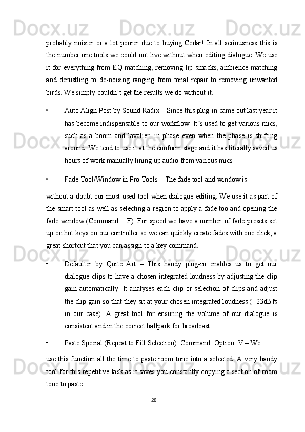 probably noisier  or  a lot  poorer  due to buying Cedar!  In all seriousness  this is
the number one tools we could not live without when editing dialogue. We use
it for everything from EQ matching, removing lip smacks, ambience matching
and   derustling   to   de-noising   ranging   from   tonal   repair   to   removing   unwanted
birds. We simply couldn’t get the results we do without it. 
• Auto Align Post by Sound Radix – Since this plug-in came out last year it
has become indispensable to our workflow. It s used to get various mics,ʼ
such   as   a   boom   and   lavalier,   in   phase   even   when   the   phase   is   shifting
around! We tend to use it at the conform stage and it has literally saved us
hours of work manually lining up audio from various mics. 
• Fade Tool/Window in Pro Tools – The fade tool and window is 
without a doubt our most used tool when dialogue editing. We use it as part of
the smart tool as well as selecting a region to apply a fade too and opening the
fade window (Command + F). For speed we have a number of fade presets set
up on hot keys on our controller so we can quickly create fades with one click, a
great shortcut that you can assign to a key command. 
• Defaulter   by   Quite   Art   –   This   handy   plug-in   enables   us   to   get   our
dialogue clips to have a chosen integrated loudness by adjusting the clip
gain   automatically.   It   analyses   each   clip   or   selection   of   clips   and   adjust
the clip gain so that they sit at your chosen integrated loudness (- 23dBfs
in   our   case).   A   great   tool   for   ensuring   the   volume   of   our   dialogue   is
consistent and in the correct ballpark for broadcast. 
• Paste Special (Repeat to Fill Selection): Command+Option+V – We 
use this function all the time to paste room tone into a selected. A very handy
tool for this repetitive task as it saves you constantly copying a section of room
tone to paste. 
28  
  