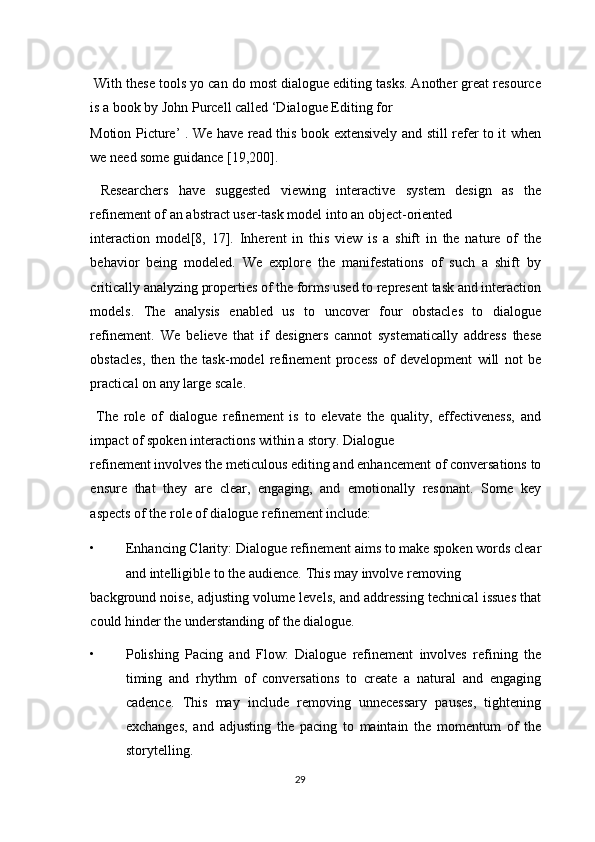  With these tools yo can do most dialogue editing tasks. Another great resource
is a book by John Purcell called ‘Dialogue Editing for 
Motion Picture’ . We have read this book extensively and still refer to it when
we need some guidance [19,200]. 
  Researchers   have   suggested   viewing   interactive   system   design   as   the
refinement of an abstract user-task model into an object-oriented 
interaction   model[8,   17].   Inherent   in   this   view   is   a   shift   in   the   nature   of   the
behavior   being   modeled.   We   explore   the   manifestations   of   such   a   shift   by
critically analyzing properties of the forms used to represent task and interaction
models.   The   analysis   enabled   us   to   uncover   four   obstacles   to   dialogue
refinement.   We   believe   that   if   designers   cannot   systematically   address   these
obstacles,   then   the   task-model   refinement   process   of   development   will   not   be
practical on any large scale. 
  The   role   of   dialogue   refinement   is   to   elevate   the   quality,   effectiveness,   and
impact of spoken interactions within a story. Dialogue 
refinement involves the meticulous editing and enhancement of conversations to
ensure   that   they   are   clear,   engaging,   and   emotionally   resonant.   Some   key
aspects of the role of dialogue refinement include: 
• Enhancing Clarity: Dialogue refinement aims to make spoken words clear
and intelligible to the audience.  This may involve removing 
background noise, adjusting volume levels, and addressing technical issues that
could hinder the understanding of the dialogue. 
• Polishing   Pacing   and   Flow:   Dialogue   refinement   involves   refining   the
timing   and   rhythm   of   conversations   to   create   a   natural   and   engaging
cadence.   This   may   include   removing   unnecessary   pauses,   tightening
exchanges,   and   adjusting   the   pacing   to   maintain   the   momentum   of   the
storytelling. 
29  
  