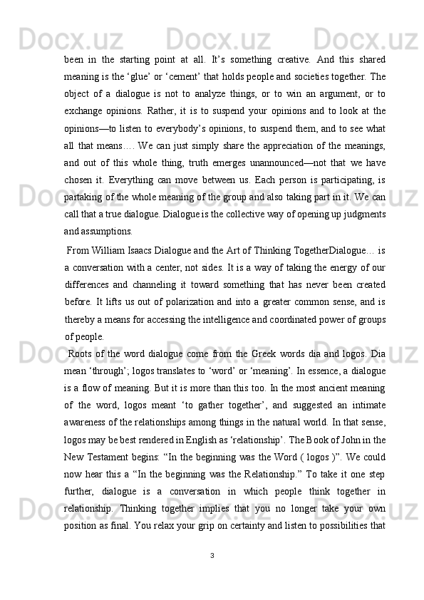 been   in   the   starting   point   at   all.   It’s   something   creative.   And   this   shared
meaning is the ‘glue’ or ‘cement’ that holds people and societies together. The
object   of   a   dialogue   is   not   to   analyze   things,   or   to   win   an   argument,   or   to
exchange   opinions.   Rather,   it   is   to   suspend   your   opinions   and   to   look   at   the
opinions—to listen to everybody’s opinions, to suspend them, and to see what
all   that   means….   We   can   just   simply   share   the   appreciation   of   the   meanings,
and   out   of   this   whole   thing,   truth   emerges   unannounced—not   that   we   have
chosen   it.   Everything   can   move   between   us.   Each   person   is   participating,   is
partaking of the whole meaning of the group and also taking part in it. We can
call that a true dialogue. Dialogue is the collective way of opening up judgments
and assumptions. 
 From William Isaacs Dialogue and the Art of Thinking TogetherDialogue… is
a conversation with a center, not sides. It is a way of taking the energy of our
differences   and   channeling   it   toward   something   that   has   never   been   created
before.   It   lifts   us   out   of   polarization   and   into   a   greater   common   sense,   and   is
thereby a means for accessing the intelligence and coordinated power of groups
of people. 
  Roots   of   the   word   dialogue   come   from   the   Greek   words   dia   and   logos.   Dia
mean ‘through’; logos translates to ‘word’ or ‘meaning’. In essence, a dialogue
is a flow of meaning. But it is more than this too. In the most ancient meaning
of   the   word,   logos   meant   ‘to   gather   together’,   and   suggested   an   intimate
awareness of the relationships among things in the natural world. In that sense,
logos may be best rendered in English as ‘relationship’. The Book of John in the
New  Testament  begins:  “In  the beginning  was  the  Word  (  logos  )”. We  could
now   hear   this   a   “In   the   beginning   was   the   Relationship.”   To   take   it   one   step
further,   dialogue   is   a   conversation   in   which   people   think   together   in
relationship.   Thinking   together   implies   that   you   no   longer   take   your   own
position as final. You relax your grip on certainty and listen to possibilities that
3  
  